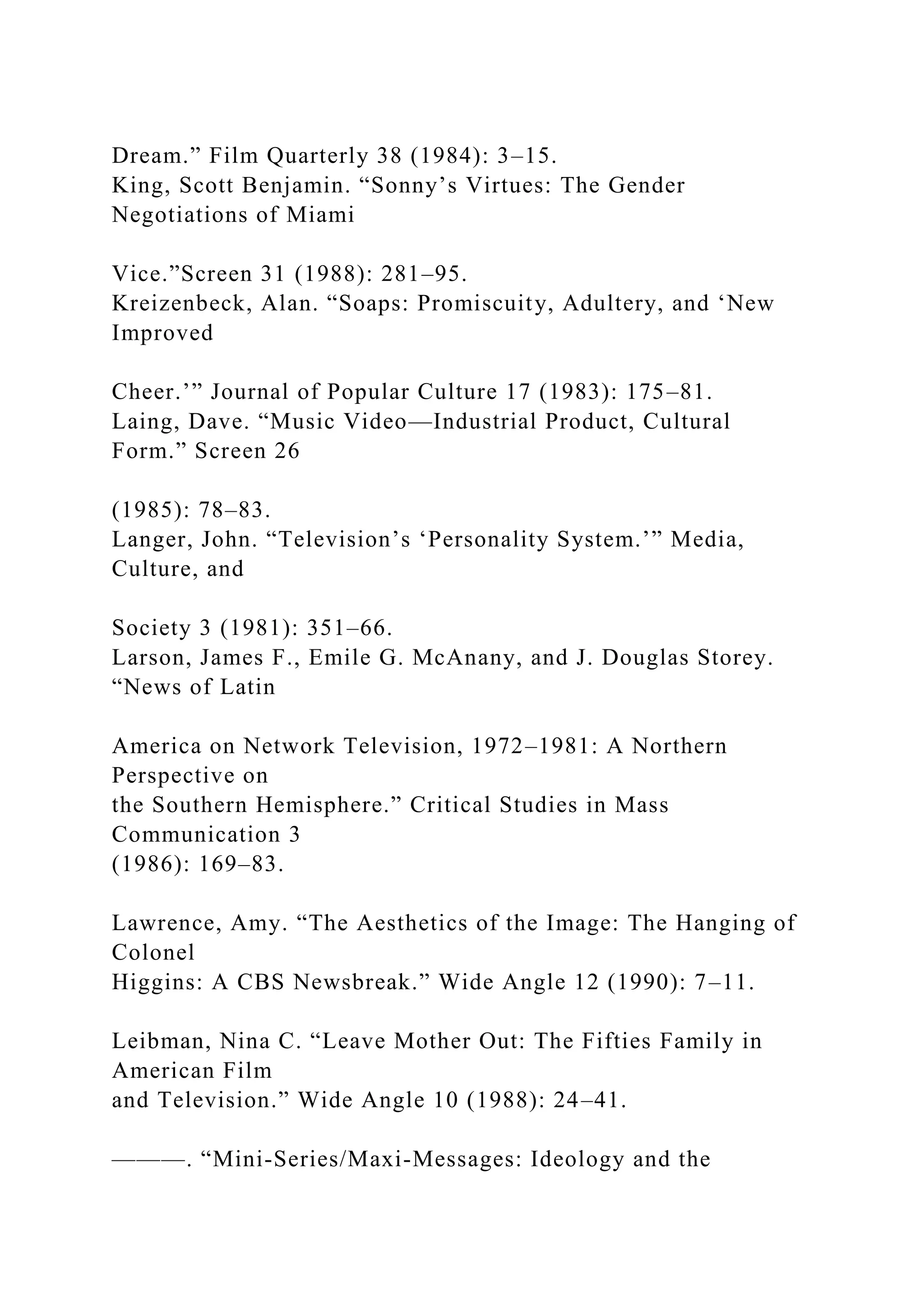 Dream.” Film Quarterly 38 (1984): 3–15.
King, Scott Benjamin. “Sonny’s Virtues: The Gender
Negotiations of Miami
Vice.”Screen 31 (1988): 281–95.
Kreizenbeck, Alan. “Soaps: Promiscuity, Adultery, and ‘New
Improved
Cheer.’” Journal of Popular Culture 17 (1983): 175–81.
Laing, Dave. “Music Video—Industrial Product, Cultural
Form.” Screen 26
(1985): 78–83.
Langer, John. “Television’s ‘Personality System.’” Media,
Culture, and
Society 3 (1981): 351–66.
Larson, James F., Emile G. McAnany, and J. Douglas Storey.
“News of Latin
America on Network Television, 1972–1981: A Northern
Perspective on
the Southern Hemisphere.” Critical Studies in Mass
Communication 3
(1986): 169–83.
Lawrence, Amy. “The Aesthetics of the Image: The Hanging of
Colonel
Higgins: A CBS Newsbreak.” Wide Angle 12 (1990): 7–11.
Leibman, Nina C. “Leave Mother Out: The Fifties Family in
American Film
and Television.” Wide Angle 10 (1988): 24–41.
———. “Mini-Series/Maxi-Messages: Ideology and the
 
