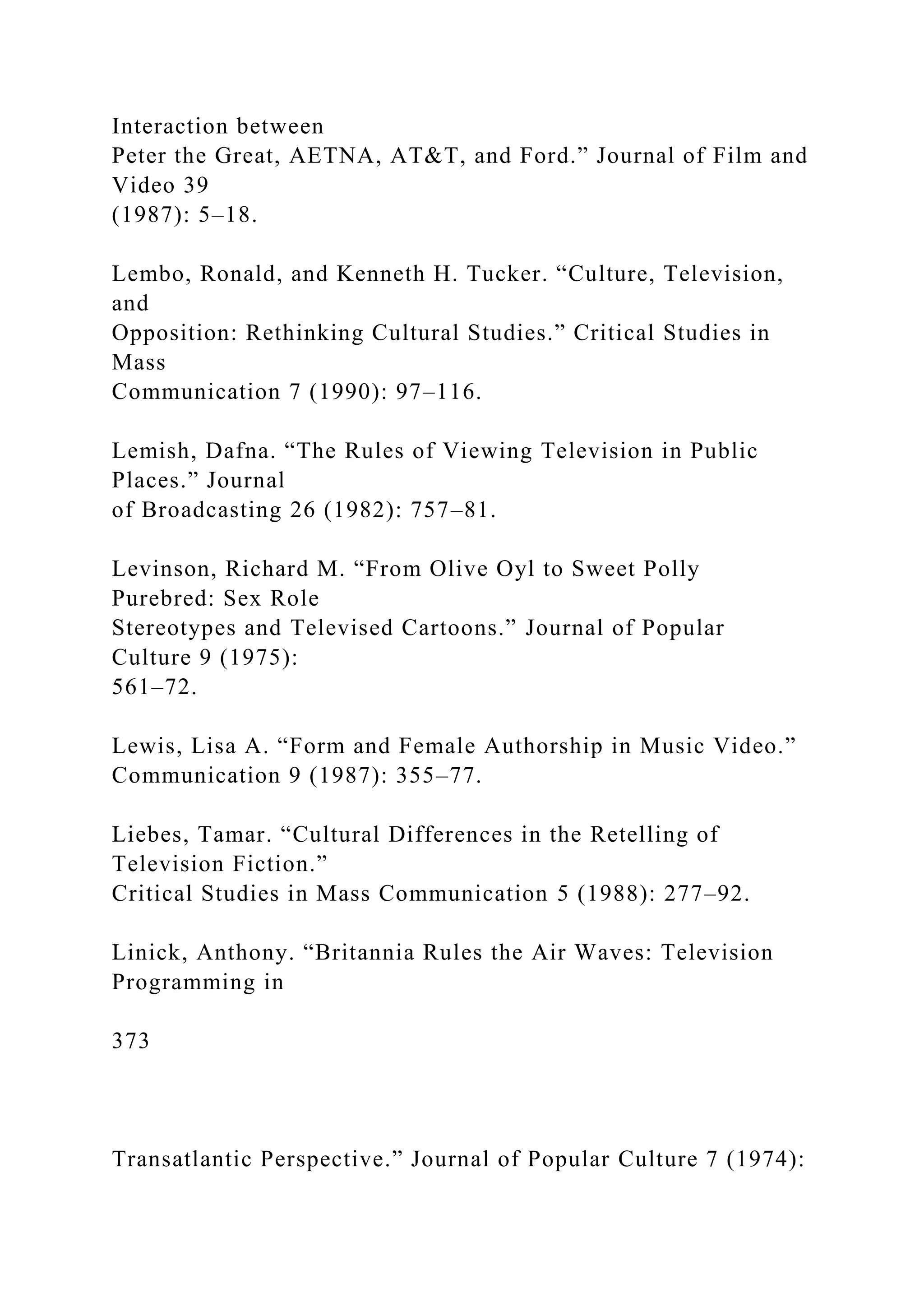 Interaction between
Peter the Great, AETNA, AT&T, and Ford.” Journal of Film and
Video 39
(1987): 5–18.
Lembo, Ronald, and Kenneth H. Tucker. “Culture, Television,
and
Opposition: Rethinking Cultural Studies.” Critical Studies in
Mass
Communication 7 (1990): 97–116.
Lemish, Dafna. “The Rules of Viewing Television in Public
Places.” Journal
of Broadcasting 26 (1982): 757–81.
Levinson, Richard M. “From Olive Oyl to Sweet Polly
Purebred: Sex Role
Stereotypes and Televised Cartoons.” Journal of Popular
Culture 9 (1975):
561–72.
Lewis, Lisa A. “Form and Female Authorship in Music Video.”
Communication 9 (1987): 355–77.
Liebes, Tamar. “Cultural Differences in the Retelling of
Television Fiction.”
Critical Studies in Mass Communication 5 (1988): 277–92.
Linick, Anthony. “Britannia Rules the Air Waves: Television
Programming in
373
Transatlantic Perspective.” Journal of Popular Culture 7 (1974):
 