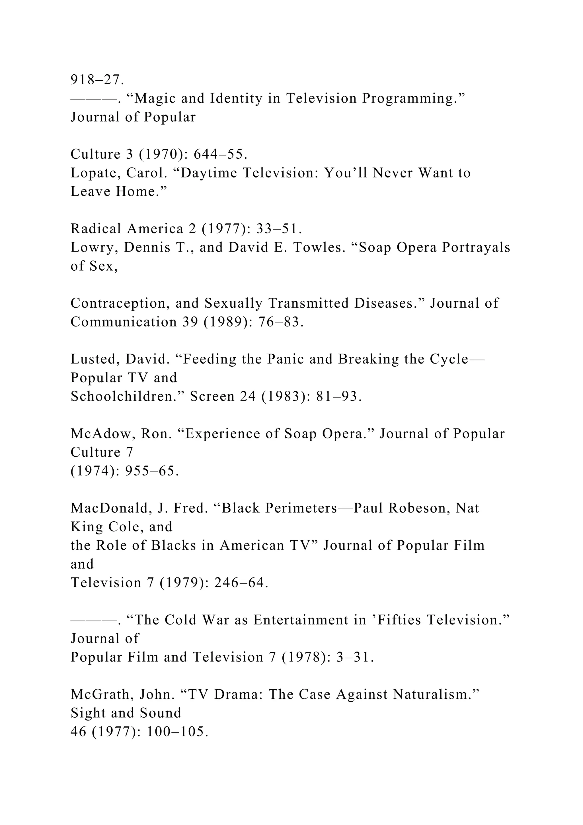 918–27.
———. “Magic and Identity in Television Programming.”
Journal of Popular
Culture 3 (1970): 644–55.
Lopate, Carol. “Daytime Television: You’ll Never Want to
Leave Home.”
Radical America 2 (1977): 33–51.
Lowry, Dennis T., and David E. Towles. “Soap Opera Portrayals
of Sex,
Contraception, and Sexually Transmitted Diseases.” Journal of
Communication 39 (1989): 76–83.
Lusted, David. “Feeding the Panic and Breaking the Cycle—
Popular TV and
Schoolchildren.” Screen 24 (1983): 81–93.
McAdow, Ron. “Experience of Soap Opera.” Journal of Popular
Culture 7
(1974): 955–65.
MacDonald, J. Fred. “Black Perimeters—Paul Robeson, Nat
King Cole, and
the Role of Blacks in American TV” Journal of Popular Film
and
Television 7 (1979): 246–64.
———. “The Cold War as Entertainment in ’Fifties Television.”
Journal of
Popular Film and Television 7 (1978): 3–31.
McGrath, John. “TV Drama: The Case Against Naturalism.”
Sight and Sound
46 (1977): 100–105.
 