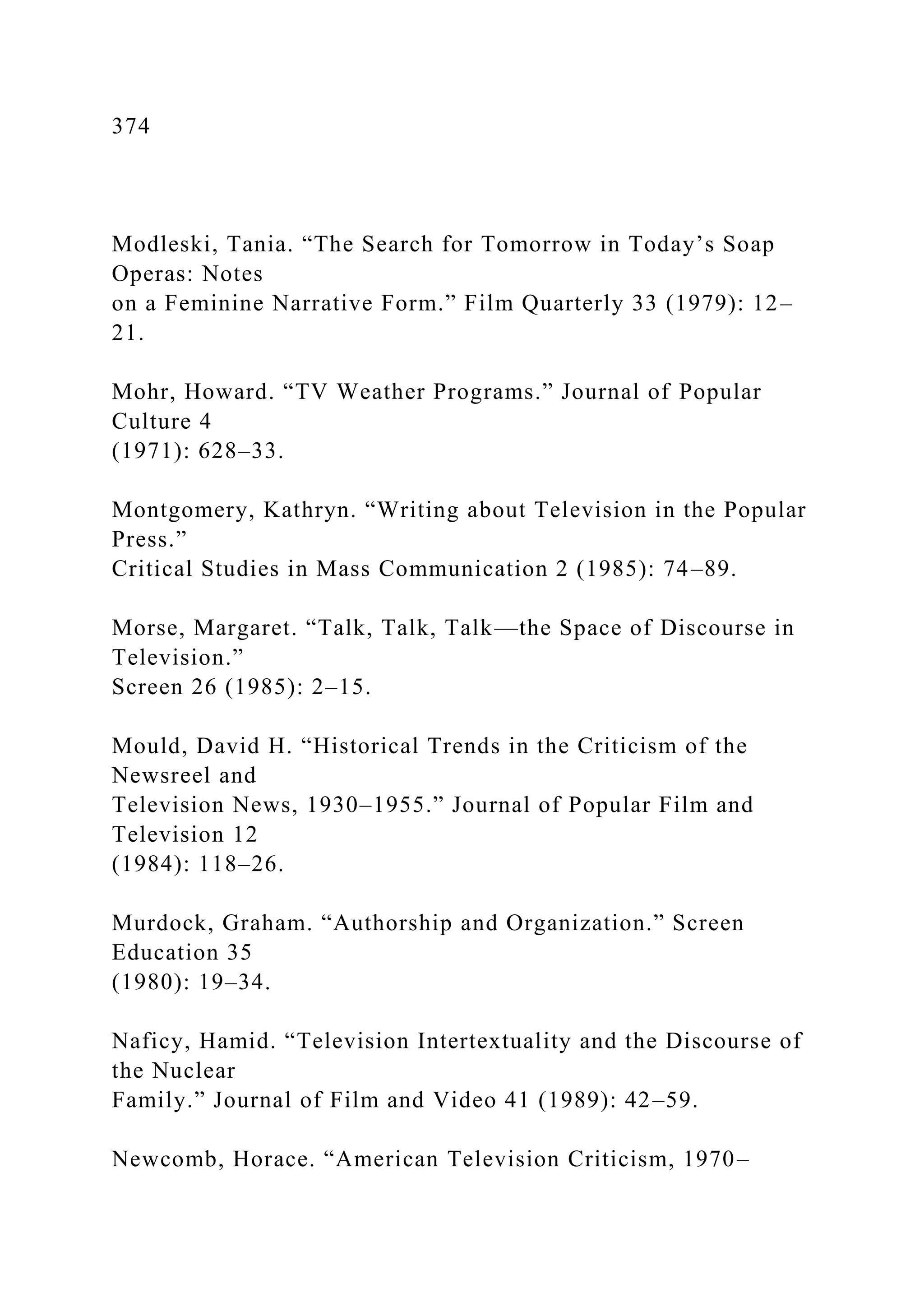 374
Modleski, Tania. “The Search for Tomorrow in Today’s Soap
Operas: Notes
on a Feminine Narrative Form.” Film Quarterly 33 (1979): 12–
21.
Mohr, Howard. “TV Weather Programs.” Journal of Popular
Culture 4
(1971): 628–33.
Montgomery, Kathryn. “Writing about Television in the Popular
Press.”
Critical Studies in Mass Communication 2 (1985): 74–89.
Morse, Margaret. “Talk, Talk, Talk—the Space of Discourse in
Television.”
Screen 26 (1985): 2–15.
Mould, David H. “Historical Trends in the Criticism of the
Newsreel and
Television News, 1930–1955.” Journal of Popular Film and
Television 12
(1984): 118–26.
Murdock, Graham. “Authorship and Organization.” Screen
Education 35
(1980): 19–34.
Naficy, Hamid. “Television Intertextuality and the Discourse of
the Nuclear
Family.” Journal of Film and Video 41 (1989): 42–59.
Newcomb, Horace. “American Television Criticism, 1970–
 