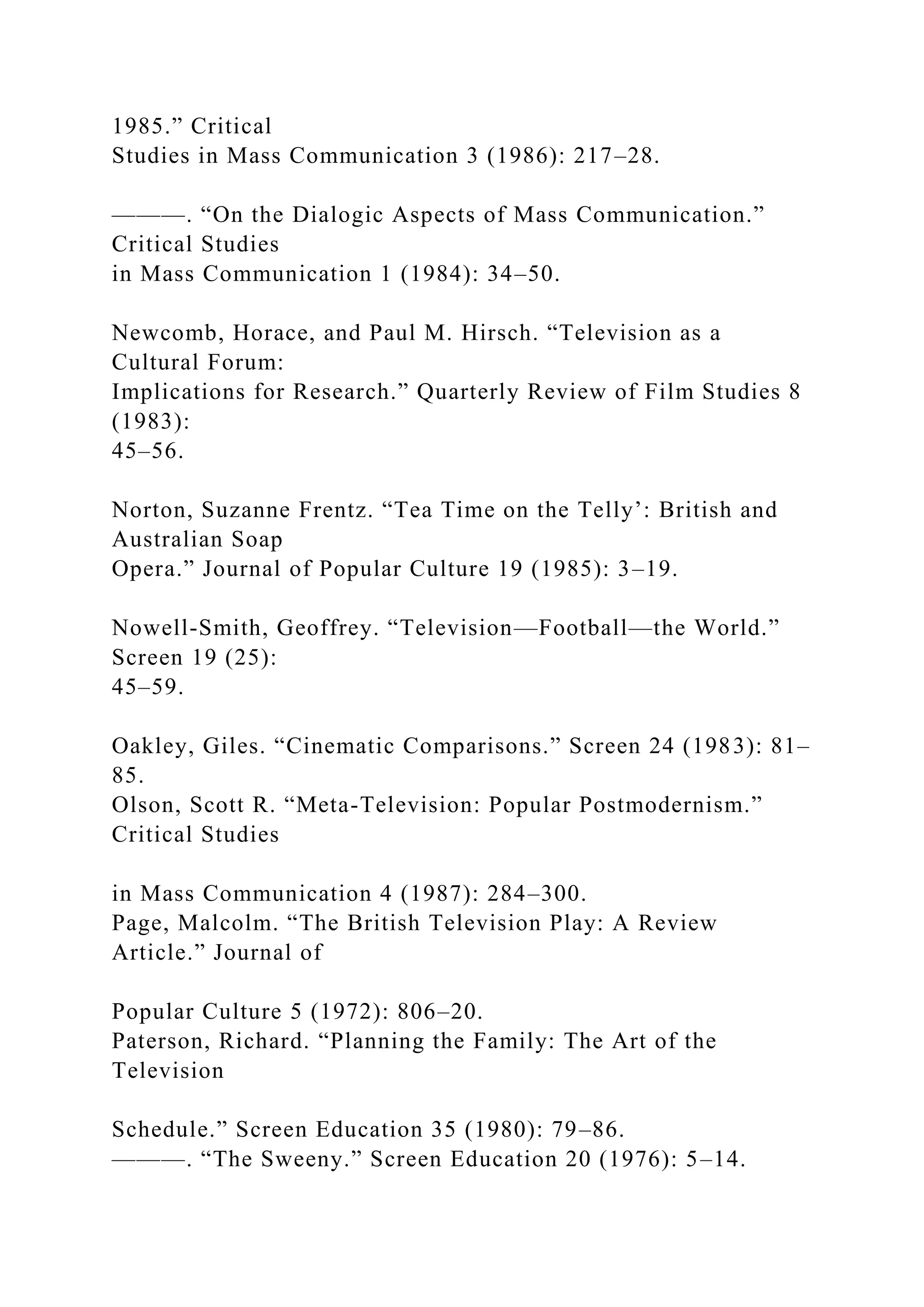 1985.” Critical
Studies in Mass Communication 3 (1986): 217–28.
———. “On the Dialogic Aspects of Mass Communication.”
Critical Studies
in Mass Communication 1 (1984): 34–50.
Newcomb, Horace, and Paul M. Hirsch. “Television as a
Cultural Forum:
Implications for Research.” Quarterly Review of Film Studies 8
(1983):
45–56.
Norton, Suzanne Frentz. “Tea Time on the Telly’: British and
Australian Soap
Opera.” Journal of Popular Culture 19 (1985): 3–19.
Nowell-Smith, Geoffrey. “Television—Football—the World.”
Screen 19 (25):
45–59.
Oakley, Giles. “Cinematic Comparisons.” Screen 24 (1983): 81–
85.
Olson, Scott R. “Meta-Television: Popular Postmodernism.”
Critical Studies
in Mass Communication 4 (1987): 284–300.
Page, Malcolm. “The British Television Play: A Review
Article.” Journal of
Popular Culture 5 (1972): 806–20.
Paterson, Richard. “Planning the Family: The Art of the
Television
Schedule.” Screen Education 35 (1980): 79–86.
———. “The Sweeny.” Screen Education 20 (1976): 5–14.
 