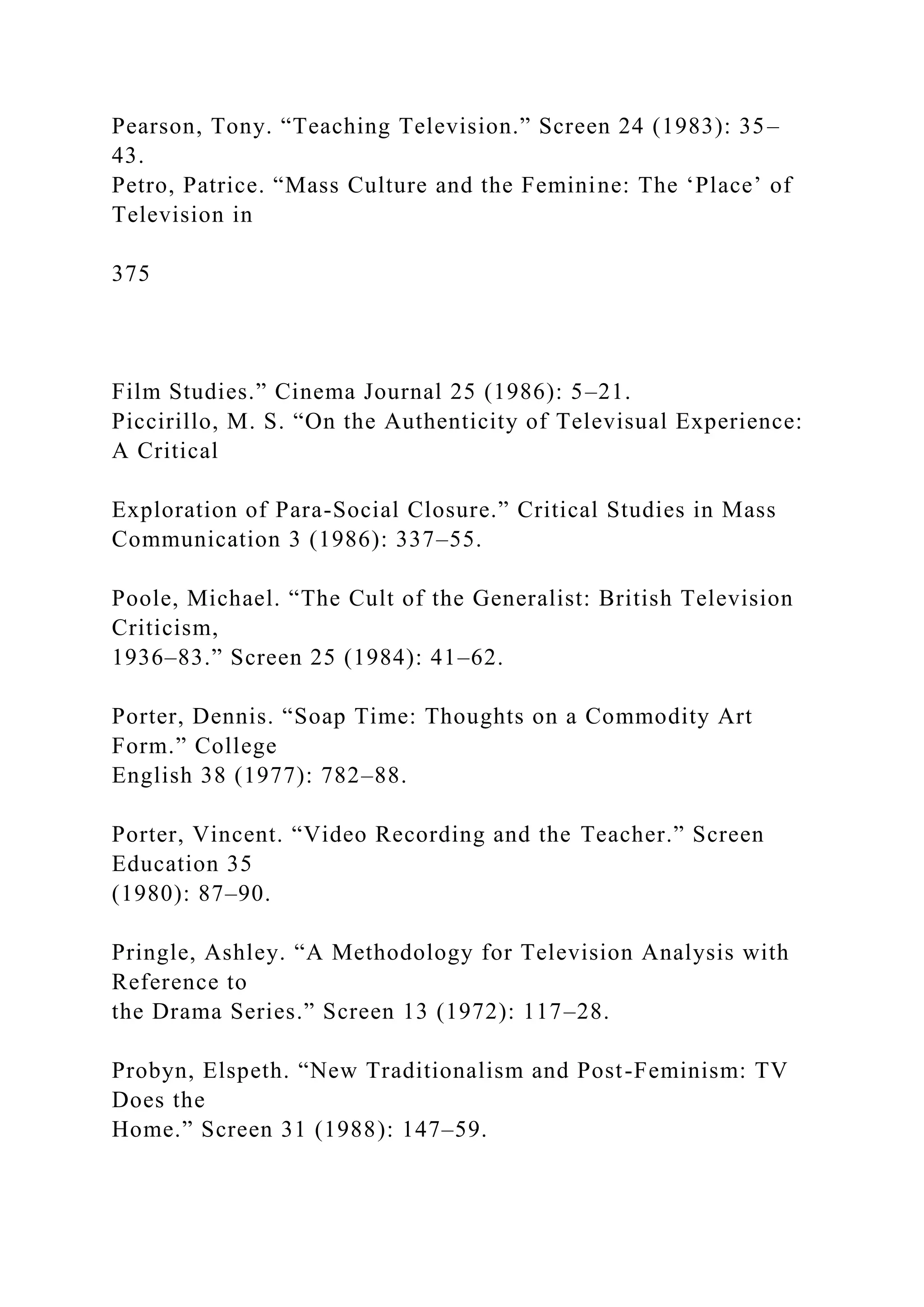 Pearson, Tony. “Teaching Television.” Screen 24 (1983): 35–
43.
Petro, Patrice. “Mass Culture and the Feminine: The ‘Place’ of
Television in
375
Film Studies.” Cinema Journal 25 (1986): 5–21.
Piccirillo, M. S. “On the Authenticity of Televisual Experience:
A Critical
Exploration of Para-Social Closure.” Critical Studies in Mass
Communication 3 (1986): 337–55.
Poole, Michael. “The Cult of the Generalist: British Television
Criticism,
1936–83.” Screen 25 (1984): 41–62.
Porter, Dennis. “Soap Time: Thoughts on a Commodity Art
Form.” College
English 38 (1977): 782–88.
Porter, Vincent. “Video Recording and the Teacher.” Screen
Education 35
(1980): 87–90.
Pringle, Ashley. “A Methodology for Television Analysis with
Reference to
the Drama Series.” Screen 13 (1972): 117–28.
Probyn, Elspeth. “New Traditionalism and Post-Feminism: TV
Does the
Home.” Screen 31 (1988): 147–59.
 