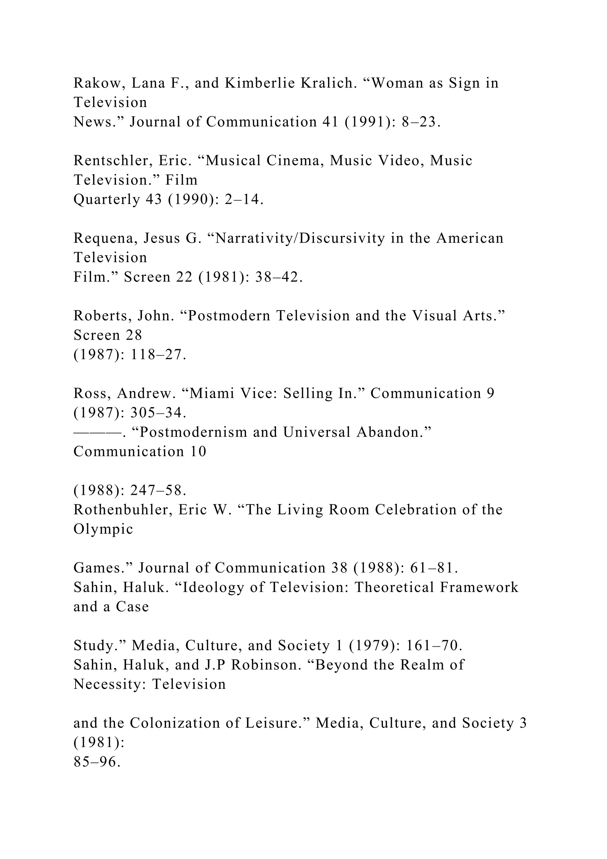 Rakow, Lana F., and Kimberlie Kralich. “Woman as Sign in
Television
News.” Journal of Communication 41 (1991): 8–23.
Rentschler, Eric. “Musical Cinema, Music Video, Music
Television.” Film
Quarterly 43 (1990): 2–14.
Requena, Jesus G. “Narrativity/Discursivity in the American
Television
Film.” Screen 22 (1981): 38–42.
Roberts, John. “Postmodern Television and the Visual Arts.”
Screen 28
(1987): 118–27.
Ross, Andrew. “Miami Vice: Selling In.” Communication 9
(1987): 305–34.
———. “Postmodernism and Universal Abandon.”
Communication 10
(1988): 247–58.
Rothenbuhler, Eric W. “The Living Room Celebration of the
Olympic
Games.” Journal of Communication 38 (1988): 61–81.
Sahin, Haluk. “Ideology of Television: Theoretical Framework
and a Case
Study.” Media, Culture, and Society 1 (1979): 161–70.
Sahin, Haluk, and J.P Robinson. “Beyond the Realm of
Necessity: Television
and the Colonization of Leisure.” Media, Culture, and Society 3
(1981):
85–96.
 