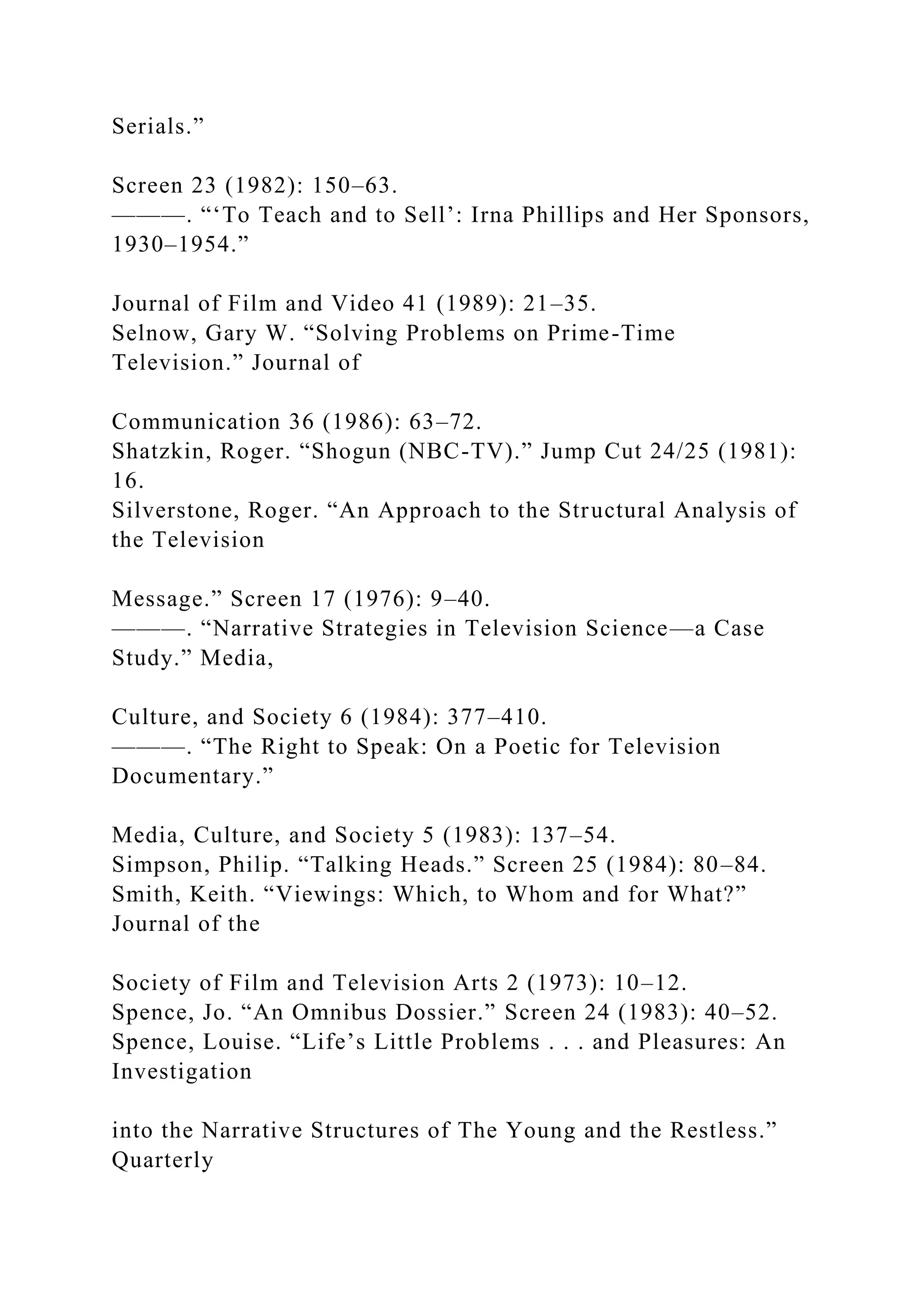 Serials.”
Screen 23 (1982): 150–63.
———. “‘To Teach and to Sell’: Irna Phillips and Her Sponsors,
1930–1954.”
Journal of Film and Video 41 (1989): 21–35.
Selnow, Gary W. “Solving Problems on Prime-Time
Television.” Journal of
Communication 36 (1986): 63–72.
Shatzkin, Roger. “Shogun (NBC-TV).” Jump Cut 24/25 (1981):
16.
Silverstone, Roger. “An Approach to the Structural Analysis of
the Television
Message.” Screen 17 (1976): 9–40.
———. “Narrative Strategies in Television Science—a Case
Study.” Media,
Culture, and Society 6 (1984): 377–410.
———. “The Right to Speak: On a Poetic for Television
Documentary.”
Media, Culture, and Society 5 (1983): 137–54.
Simpson, Philip. “Talking Heads.” Screen 25 (1984): 80–84.
Smith, Keith. “Viewings: Which, to Whom and for What?”
Journal of the
Society of Film and Television Arts 2 (1973): 10–12.
Spence, Jo. “An Omnibus Dossier.” Screen 24 (1983): 40–52.
Spence, Louise. “Life’s Little Problems . . . and Pleasures: An
Investigation
into the Narrative Structures of The Young and the Restless.”
Quarterly
 