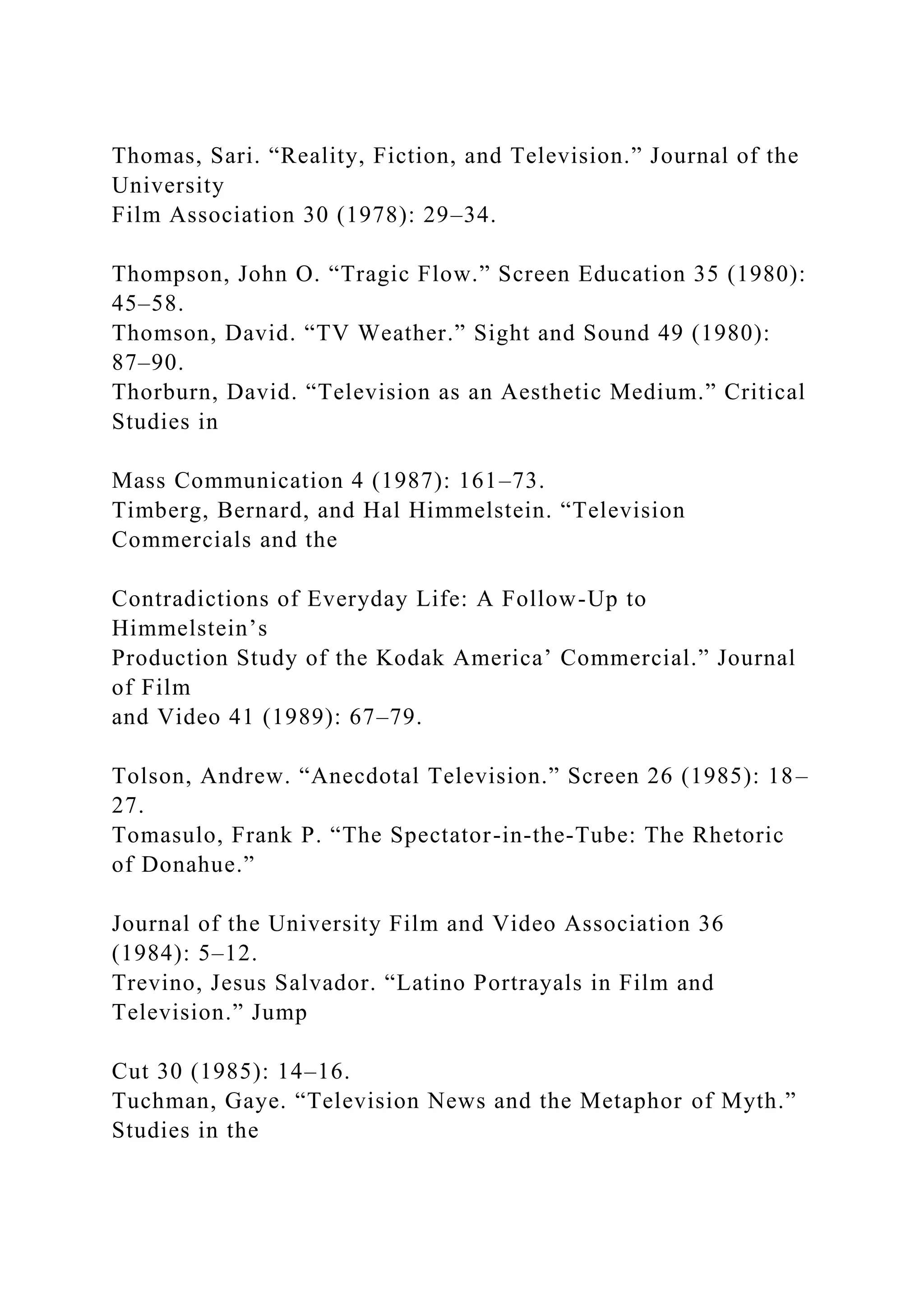 Thomas, Sari. “Reality, Fiction, and Television.” Journal of the
University
Film Association 30 (1978): 29–34.
Thompson, John O. “Tragic Flow.” Screen Education 35 (1980):
45–58.
Thomson, David. “TV Weather.” Sight and Sound 49 (1980):
87–90.
Thorburn, David. “Television as an Aesthetic Medium.” Critical
Studies in
Mass Communication 4 (1987): 161–73.
Timberg, Bernard, and Hal Himmelstein. “Television
Commercials and the
Contradictions of Everyday Life: A Follow-Up to
Himmelstein’s
Production Study of the Kodak America’ Commercial.” Journal
of Film
and Video 41 (1989): 67–79.
Tolson, Andrew. “Anecdotal Television.” Screen 26 (1985): 18–
27.
Tomasulo, Frank P. “The Spectator-in-the-Tube: The Rhetoric
of Donahue.”
Journal of the University Film and Video Association 36
(1984): 5–12.
Trevino, Jesus Salvador. “Latino Portrayals in Film and
Television.” Jump
Cut 30 (1985): 14–16.
Tuchman, Gaye. “Television News and the Metaphor of Myth.”
Studies in the
 