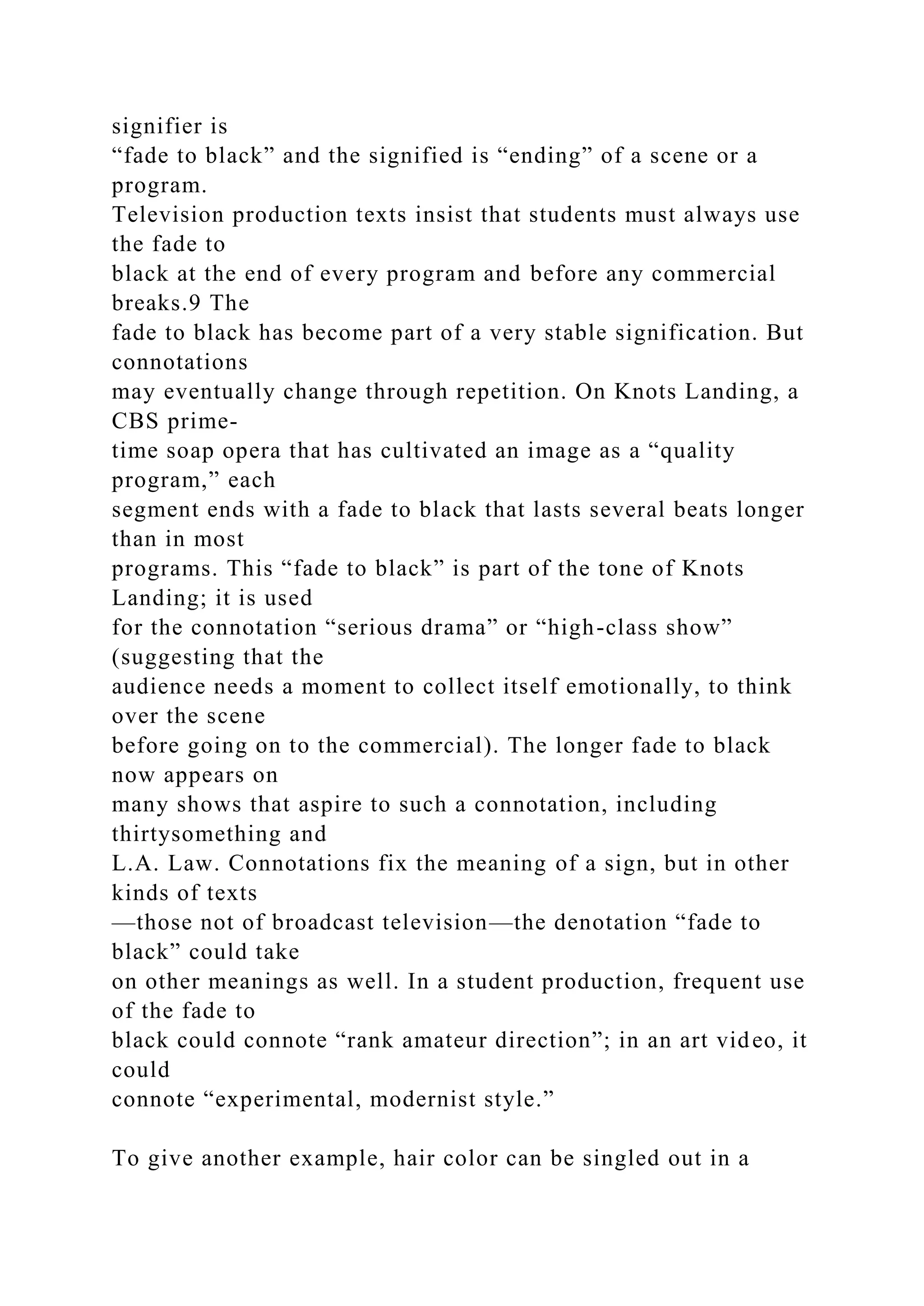 signifier is
“fade to black” and the signified is “ending” of a scene or a
program.
Television production texts insist that students must always use
the fade to
black at the end of every program and before any commercial
breaks.9 The
fade to black has become part of a very stable signification. But
connotations
may eventually change through repetition. On Knots Landing, a
CBS prime-
time soap opera that has cultivated an image as a “quality
program,” each
segment ends with a fade to black that lasts several beats longer
than in most
programs. This “fade to black” is part of the tone of Knots
Landing; it is used
for the connotation “serious drama” or “high-class show”
(suggesting that the
audience needs a moment to collect itself emotionally, to think
over the scene
before going on to the commercial). The longer fade to black
now appears on
many shows that aspire to such a connotation, including
thirtysomething and
L.A. Law. Connotations fix the meaning of a sign, but in other
kinds of texts
—those not of broadcast television—the denotation “fade to
black” could take
on other meanings as well. In a student production, frequent use
of the fade to
black could connote “rank amateur direction”; in an art video, it
could
connote “experimental, modernist style.”
To give another example, hair color can be singled out in a
 