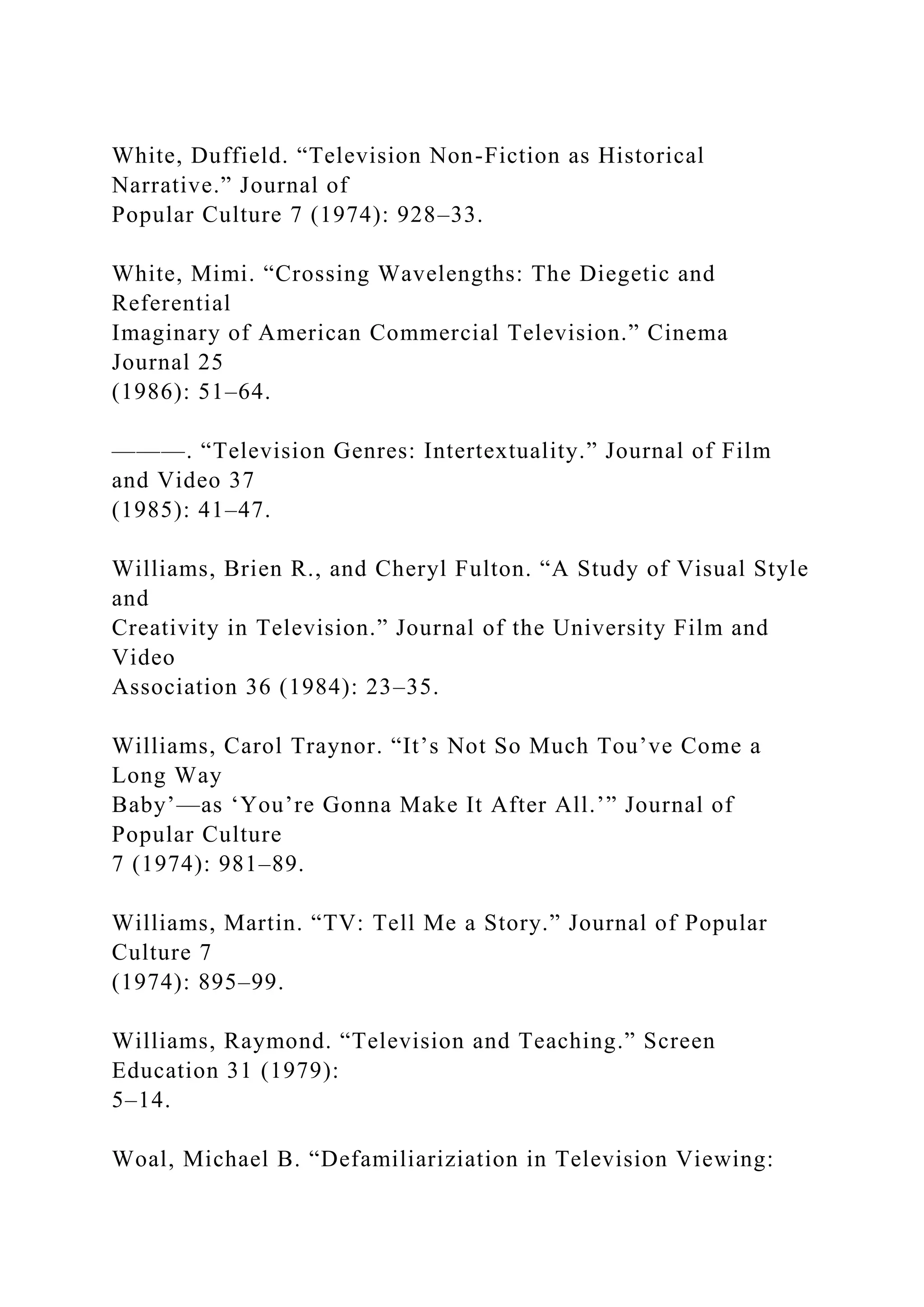 White, Duffield. “Television Non-Fiction as Historical
Narrative.” Journal of
Popular Culture 7 (1974): 928–33.
White, Mimi. “Crossing Wavelengths: The Diegetic and
Referential
Imaginary of American Commercial Television.” Cinema
Journal 25
(1986): 51–64.
———. “Television Genres: Intertextuality.” Journal of Film
and Video 37
(1985): 41–47.
Williams, Brien R., and Cheryl Fulton. “A Study of Visual Style
and
Creativity in Television.” Journal of the University Film and
Video
Association 36 (1984): 23–35.
Williams, Carol Traynor. “It’s Not So Much Tou’ve Come a
Long Way
Baby’—as ‘You’re Gonna Make It After All.’” Journal of
Popular Culture
7 (1974): 981–89.
Williams, Martin. “TV: Tell Me a Story.” Journal of Popular
Culture 7
(1974): 895–99.
Williams, Raymond. “Television and Teaching.” Screen
Education 31 (1979):
5–14.
Woal, Michael B. “Defamiliariziation in Television Viewing:
 
