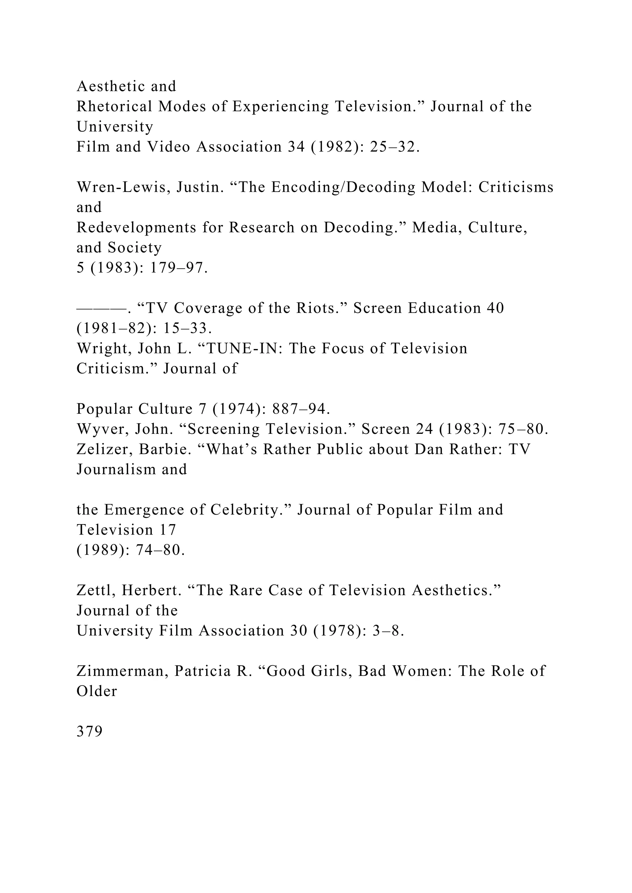 Aesthetic and
Rhetorical Modes of Experiencing Television.” Journal of the
University
Film and Video Association 34 (1982): 25–32.
Wren-Lewis, Justin. “The Encoding/Decoding Model: Criticisms
and
Redevelopments for Research on Decoding.” Media, Culture,
and Society
5 (1983): 179–97.
———. “TV Coverage of the Riots.” Screen Education 40
(1981–82): 15–33.
Wright, John L. “TUNE-IN: The Focus of Television
Criticism.” Journal of
Popular Culture 7 (1974): 887–94.
Wyver, John. “Screening Television.” Screen 24 (1983): 75–80.
Zelizer, Barbie. “What’s Rather Public about Dan Rather: TV
Journalism and
the Emergence of Celebrity.” Journal of Popular Film and
Television 17
(1989): 74–80.
Zettl, Herbert. “The Rare Case of Television Aesthetics.”
Journal of the
University Film Association 30 (1978): 3–8.
Zimmerman, Patricia R. “Good Girls, Bad Women: The Role of
Older
379
 