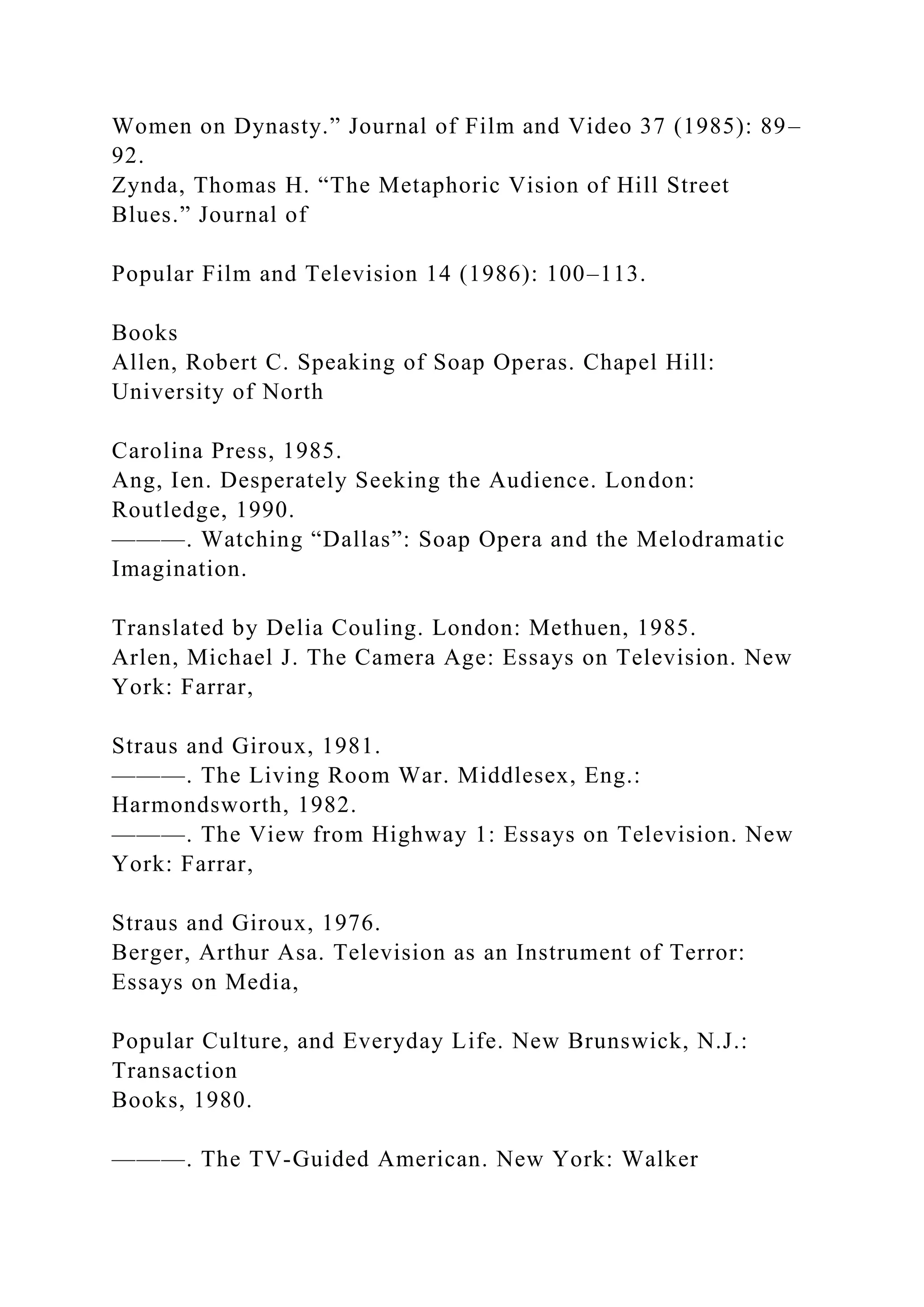 Women on Dynasty.” Journal of Film and Video 37 (1985): 89–
92.
Zynda, Thomas H. “The Metaphoric Vision of Hill Street
Blues.” Journal of
Popular Film and Television 14 (1986): 100–113.
Books
Allen, Robert C. Speaking of Soap Operas. Chapel Hill:
University of North
Carolina Press, 1985.
Ang, Ien. Desperately Seeking the Audience. London:
Routledge, 1990.
———. Watching “Dallas”: Soap Opera and the Melodramatic
Imagination.
Translated by Delia Couling. London: Methuen, 1985.
Arlen, Michael J. The Camera Age: Essays on Television. New
York: Farrar,
Straus and Giroux, 1981.
———. The Living Room War. Middlesex, Eng.:
Harmondsworth, 1982.
———. The View from Highway 1: Essays on Television. New
York: Farrar,
Straus and Giroux, 1976.
Berger, Arthur Asa. Television as an Instrument of Terror:
Essays on Media,
Popular Culture, and Everyday Life. New Brunswick, N.J.:
Transaction
Books, 1980.
———. The TV-Guided American. New York: Walker
 