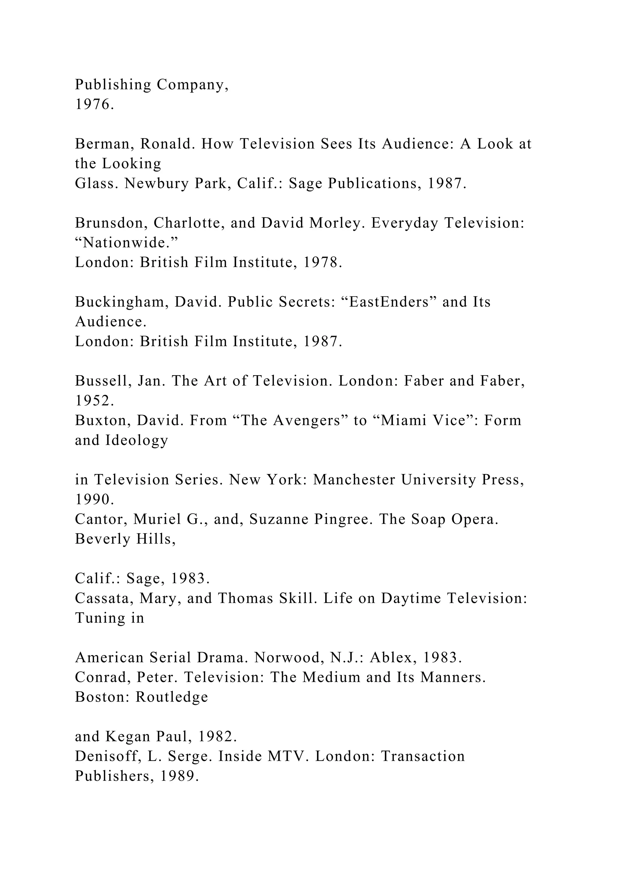 Publishing Company,
1976.
Berman, Ronald. How Television Sees Its Audience: A Look at
the Looking
Glass. Newbury Park, Calif.: Sage Publications, 1987.
Brunsdon, Charlotte, and David Morley. Everyday Television:
“Nationwide.”
London: British Film Institute, 1978.
Buckingham, David. Public Secrets: “EastEnders” and Its
Audience.
London: British Film Institute, 1987.
Bussell, Jan. The Art of Television. London: Faber and Faber,
1952.
Buxton, David. From “The Avengers” to “Miami Vice”: Form
and Ideology
in Television Series. New York: Manchester University Press,
1990.
Cantor, Muriel G., and, Suzanne Pingree. The Soap Opera.
Beverly Hills,
Calif.: Sage, 1983.
Cassata, Mary, and Thomas Skill. Life on Daytime Television:
Tuning in
American Serial Drama. Norwood, N.J.: Ablex, 1983.
Conrad, Peter. Television: The Medium and Its Manners.
Boston: Routledge
and Kegan Paul, 1982.
Denisoff, L. Serge. Inside MTV. London: Transaction
Publishers, 1989.
 