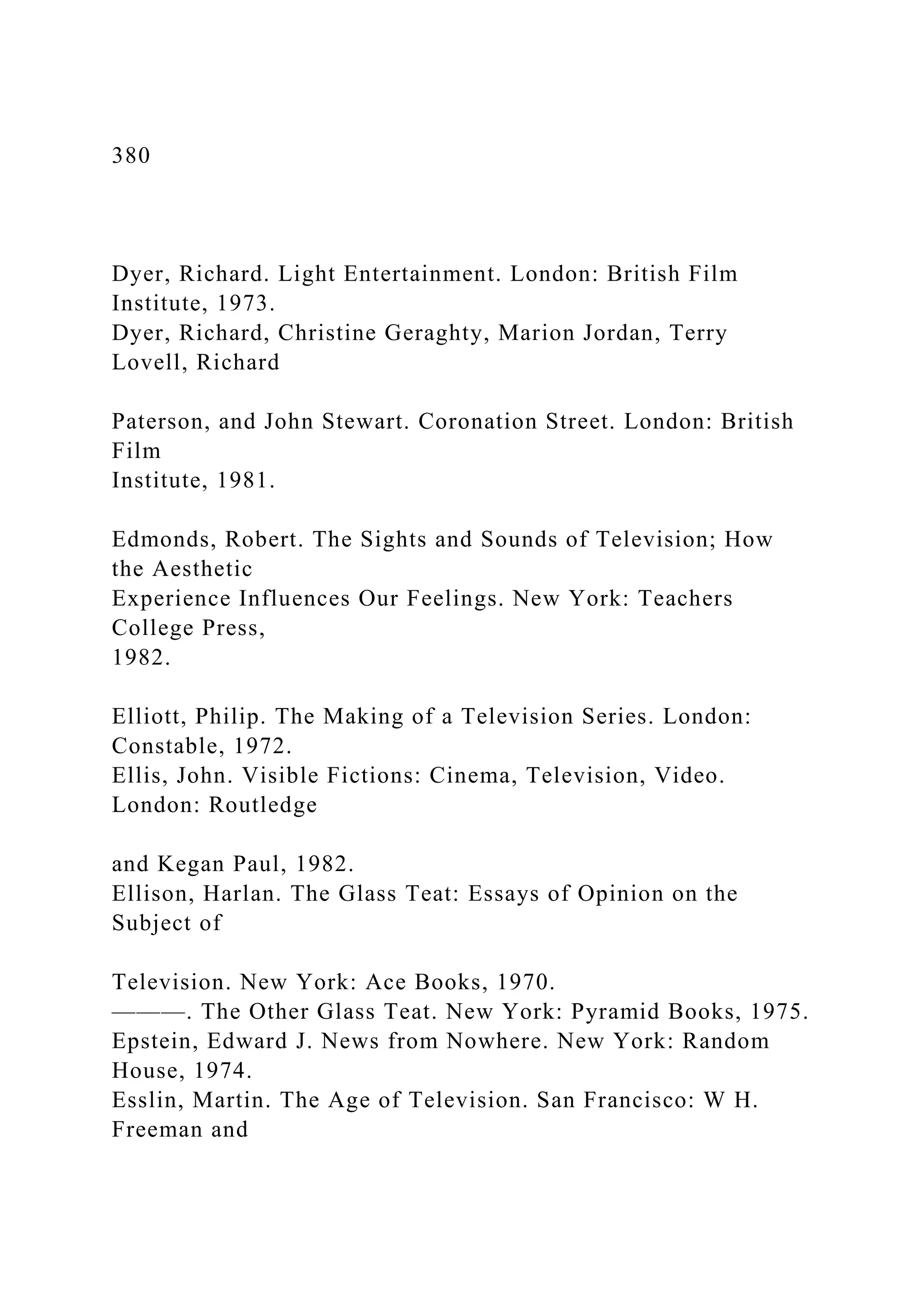380
Dyer, Richard. Light Entertainment. London: British Film
Institute, 1973.
Dyer, Richard, Christine Geraghty, Marion Jordan, Terry
Lovell, Richard
Paterson, and John Stewart. Coronation Street. London: British
Film
Institute, 1981.
Edmonds, Robert. The Sights and Sounds of Television; How
the Aesthetic
Experience Influences Our Feelings. New York: Teachers
College Press,
1982.
Elliott, Philip. The Making of a Television Series. London:
Constable, 1972.
Ellis, John. Visible Fictions: Cinema, Television, Video.
London: Routledge
and Kegan Paul, 1982.
Ellison, Harlan. The Glass Teat: Essays of Opinion on the
Subject of
Television. New York: Ace Books, 1970.
———. The Other Glass Teat. New York: Pyramid Books, 1975.
Epstein, Edward J. News from Nowhere. New York: Random
House, 1974.
Esslin, Martin. The Age of Television. San Francisco: W H.
Freeman and
 