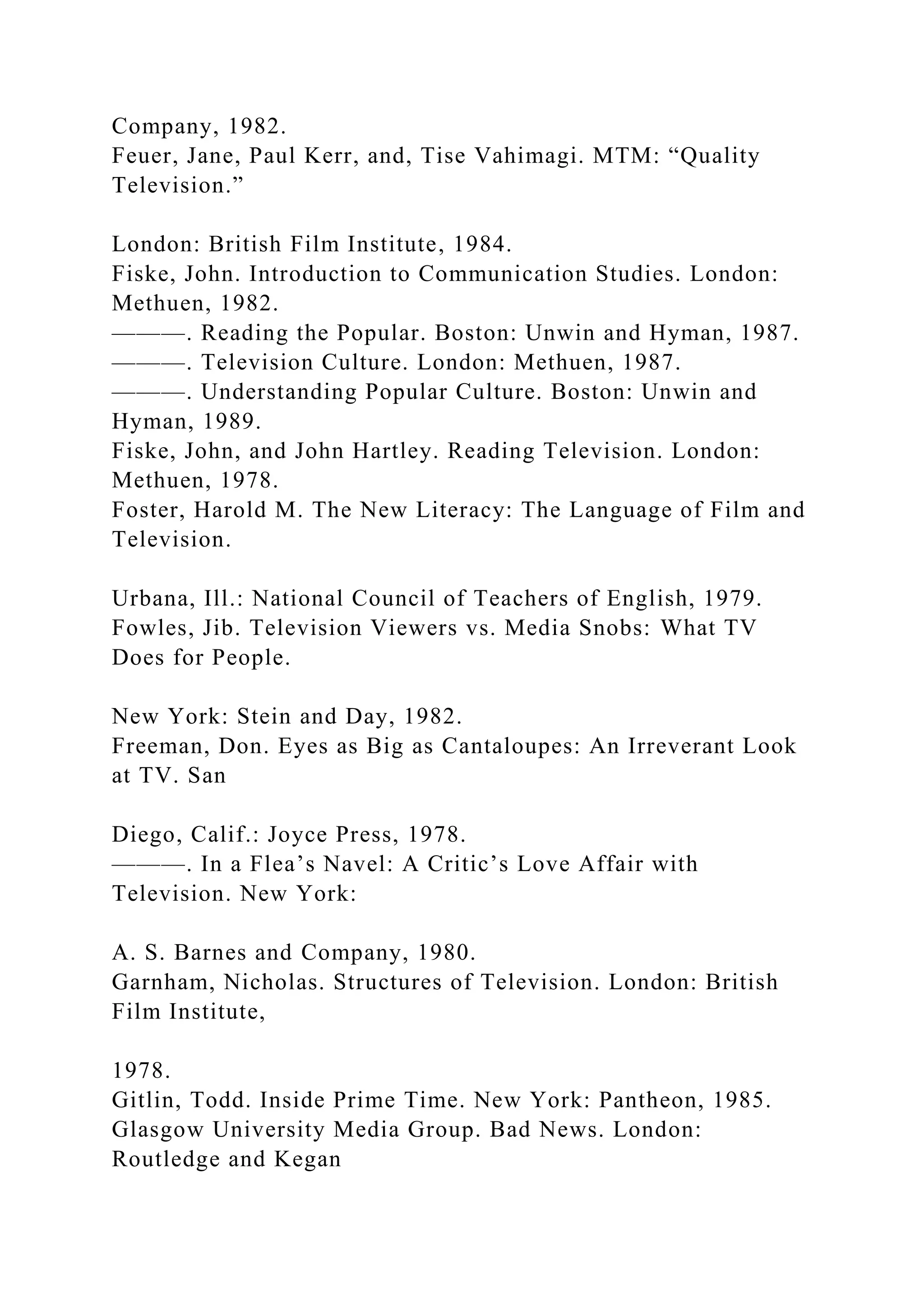 Company, 1982.
Feuer, Jane, Paul Kerr, and, Tise Vahimagi. MTM: “Quality
Television.”
London: British Film Institute, 1984.
Fiske, John. Introduction to Communication Studies. London:
Methuen, 1982.
———. Reading the Popular. Boston: Unwin and Hyman, 1987.
———. Television Culture. London: Methuen, 1987.
———. Understanding Popular Culture. Boston: Unwin and
Hyman, 1989.
Fiske, John, and John Hartley. Reading Television. London:
Methuen, 1978.
Foster, Harold M. The New Literacy: The Language of Film and
Television.
Urbana, Ill.: National Council of Teachers of English, 1979.
Fowles, Jib. Television Viewers vs. Media Snobs: What TV
Does for People.
New York: Stein and Day, 1982.
Freeman, Don. Eyes as Big as Cantaloupes: An Irreverant Look
at TV. San
Diego, Calif.: Joyce Press, 1978.
———. In a Flea’s Navel: A Critic’s Love Affair with
Television. New York:
A. S. Barnes and Company, 1980.
Garnham, Nicholas. Structures of Television. London: British
Film Institute,
1978.
Gitlin, Todd. Inside Prime Time. New York: Pantheon, 1985.
Glasgow University Media Group. Bad News. London:
Routledge and Kegan
 