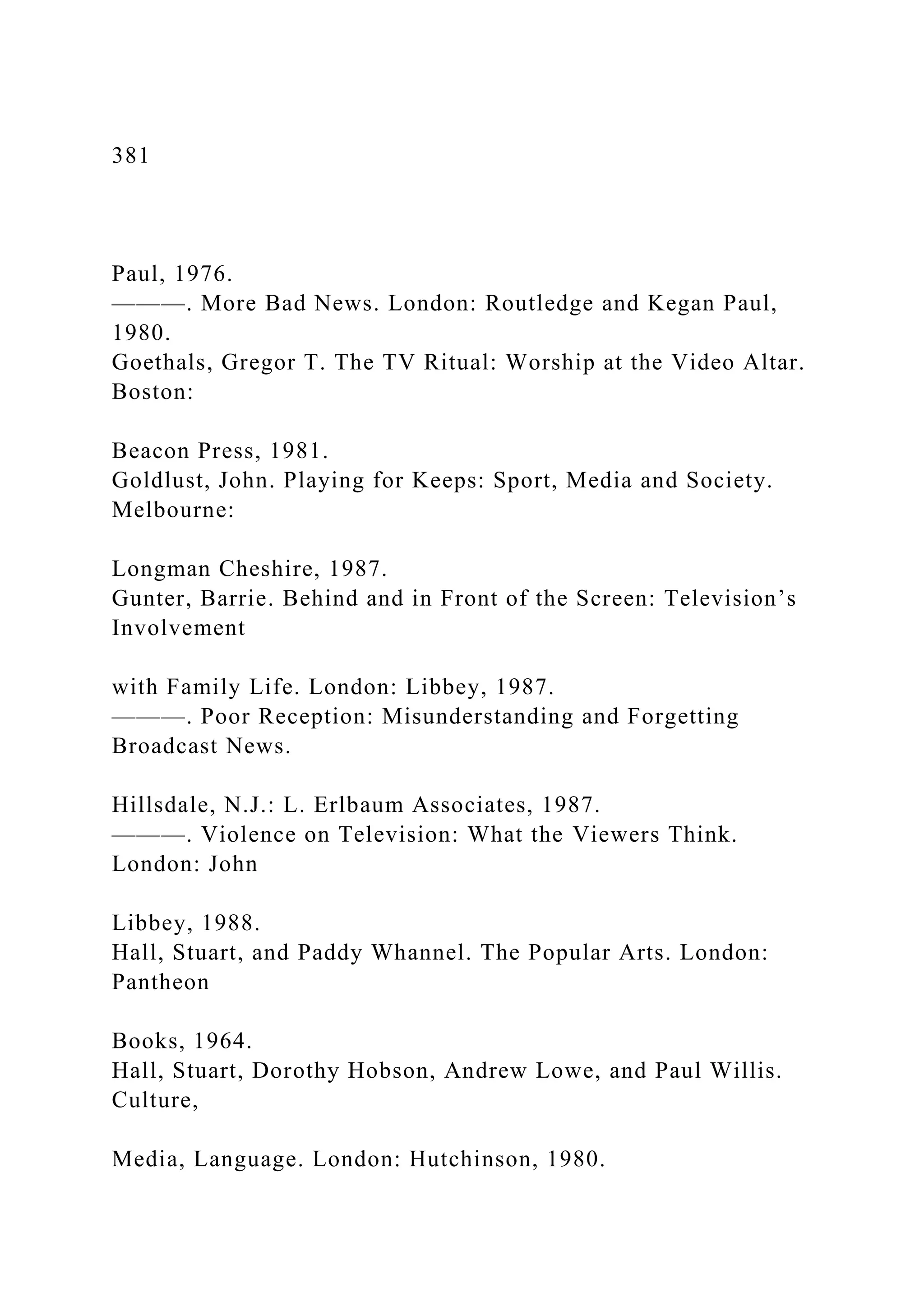 381
Paul, 1976.
———. More Bad News. London: Routledge and Kegan Paul,
1980.
Goethals, Gregor T. The TV Ritual: Worship at the Video Altar.
Boston:
Beacon Press, 1981.
Goldlust, John. Playing for Keeps: Sport, Media and Society.
Melbourne:
Longman Cheshire, 1987.
Gunter, Barrie. Behind and in Front of the Screen: Television’s
Involvement
with Family Life. London: Libbey, 1987.
———. Poor Reception: Misunderstanding and Forgetting
Broadcast News.
Hillsdale, N.J.: L. Erlbaum Associates, 1987.
———. Violence on Television: What the Viewers Think.
London: John
Libbey, 1988.
Hall, Stuart, and Paddy Whannel. The Popular Arts. London:
Pantheon
Books, 1964.
Hall, Stuart, Dorothy Hobson, Andrew Lowe, and Paul Willis.
Culture,
Media, Language. London: Hutchinson, 1980.
 