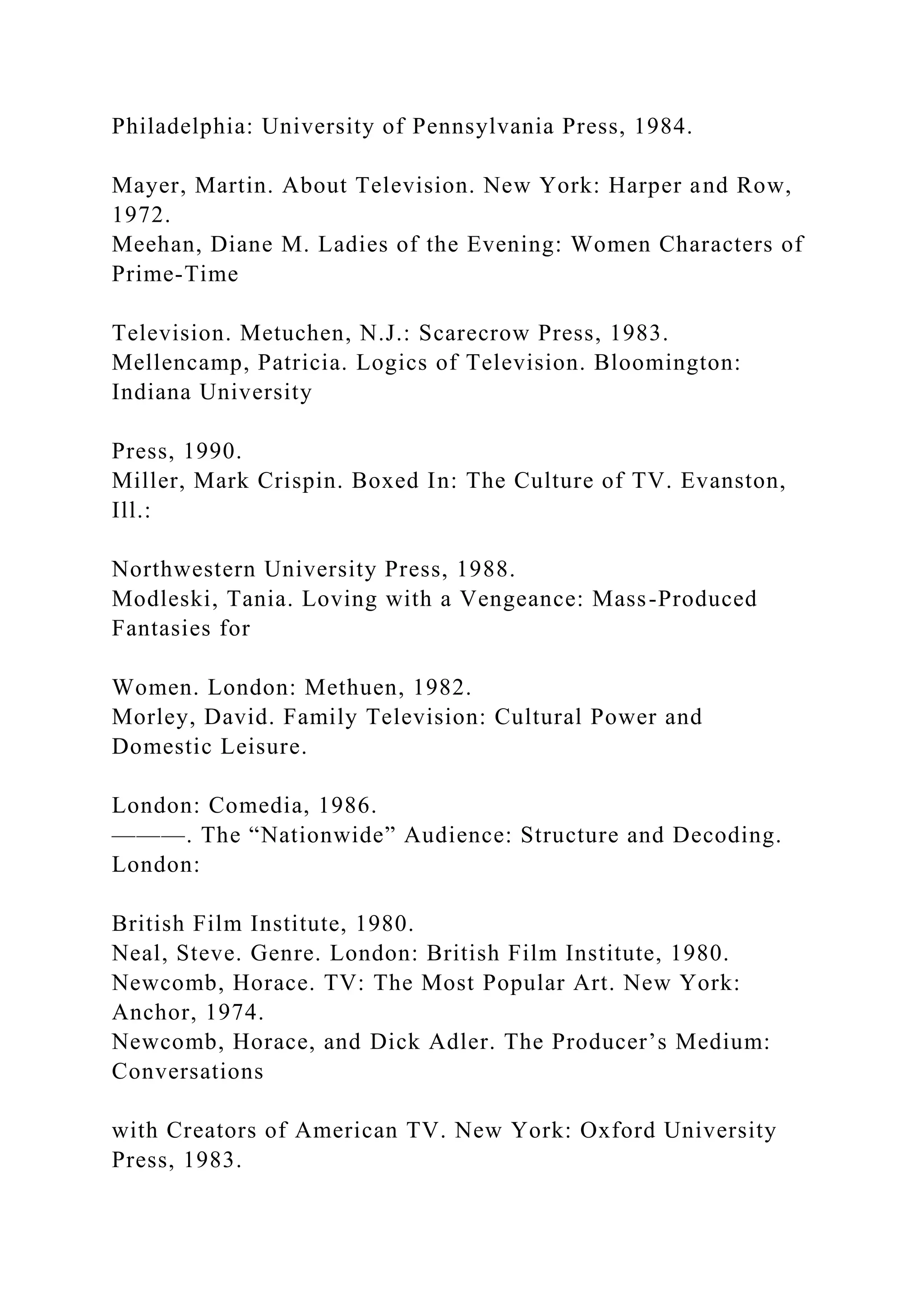 Philadelphia: University of Pennsylvania Press, 1984.
Mayer, Martin. About Television. New York: Harper and Row,
1972.
Meehan, Diane M. Ladies of the Evening: Women Characters of
Prime-Time
Television. Metuchen, N.J.: Scarecrow Press, 1983.
Mellencamp, Patricia. Logics of Television. Bloomington:
Indiana University
Press, 1990.
Miller, Mark Crispin. Boxed In: The Culture of TV. Evanston,
Ill.:
Northwestern University Press, 1988.
Modleski, Tania. Loving with a Vengeance: Mass-Produced
Fantasies for
Women. London: Methuen, 1982.
Morley, David. Family Television: Cultural Power and
Domestic Leisure.
London: Comedia, 1986.
———. The “Nationwide” Audience: Structure and Decoding.
London:
British Film Institute, 1980.
Neal, Steve. Genre. London: British Film Institute, 1980.
Newcomb, Horace. TV: The Most Popular Art. New York:
Anchor, 1974.
Newcomb, Horace, and Dick Adler. The Producer’s Medium:
Conversations
wit