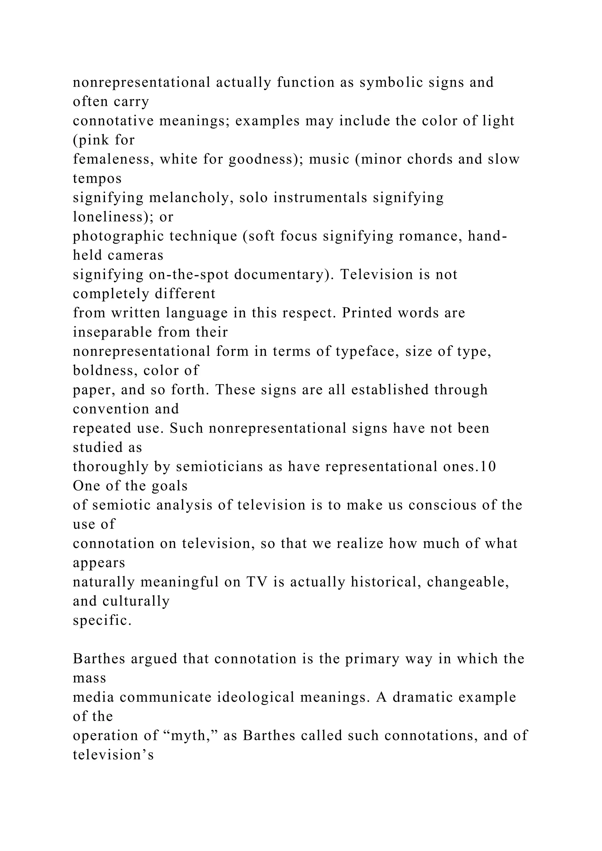 nonrepresentational actually function as symbolic signs and
often carry
connotative meanings; examples may include the color of light
(pink for
femaleness, white for goodness); music (minor chords and slow
tempos
signifying melancholy, solo instrumentals signifying
loneliness); or
photographic technique (soft focus signifying romance, hand-
held cameras
signifying on-the-spot documentary). Television is not
completely different
from written language in this respect. Printed words are
inseparable from their
nonrepresentational form in terms of typeface, size of type,
boldness, color of
paper, and so forth. These signs are all established through
convention and
repeated use. Such nonrepresentational signs have not been
studied as
thoroughly by semioticians as have representational ones.10
One of the goals
of semiotic analysis of television is to make us conscious of the
use of
connotation on television, so that we realize how much of what
appears
naturally meaningful on TV is actually historical, changeable,
and culturally
specific.
Barthes argued that connotation is the primary way in which the
mass
media communicate ideological meanings. A dramatic example
of the
operation of “myth,” as Barthes called such connotations, and of
television’s
 