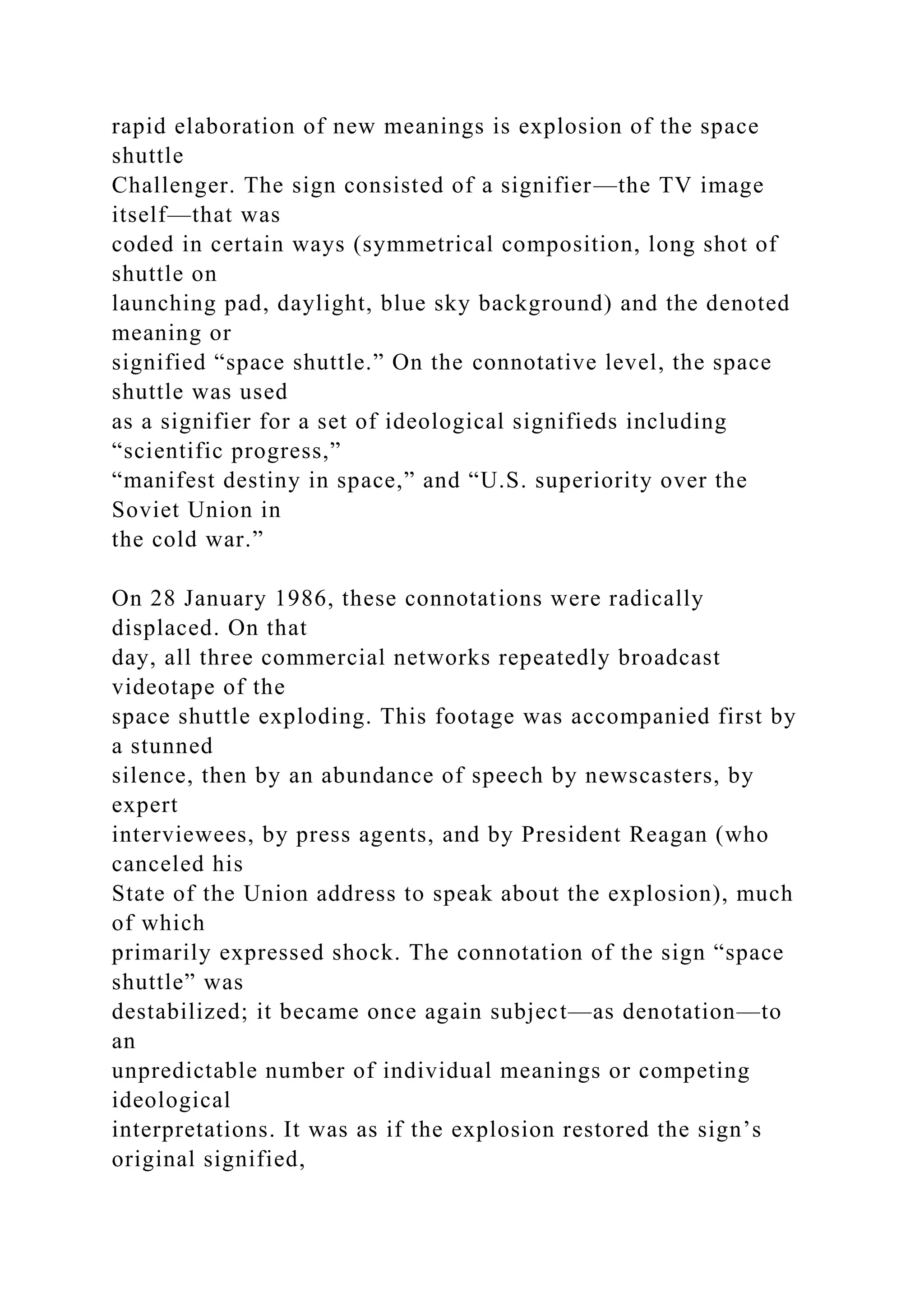 rapid elaboration of new meanings is explosion of the space
shuttle
Challenger. The sign consisted of a signifier—the TV image
itself—that was
coded in certain ways (symmetrical composition, long shot of
shuttle on
launching pad, daylight, blue sky background) and the denoted
meaning or
signified “space shuttle.” On the connotative level, the space
shuttle was used
as a signifier for a set of ideological signifieds including
“scientific progress,”
“manifest destiny in space,” and “U.S. superiority over the
Soviet Union in
the cold war.”
On 28 January 1986, these connotations were radically
displaced. On that
day, all three commercial networks repeatedly broadcast
videotape of the
space shuttle exploding. This footage was accompanied first by
a stunned
silence, then by an abundance of speech by newscasters, by
expert
interviewees, by press agents, and by President Reagan (who
canceled his
State of the Union address to speak about the explosion), much
of which
primarily expressed shock. The connotation of the sign “space
shuttle” was
destabilized; it became once again subject—as denotation—to
an
unpredictable number of individual meanings or competing
ideological
interpretations. It was as if the explosion restored the sign’s
original signified,
 