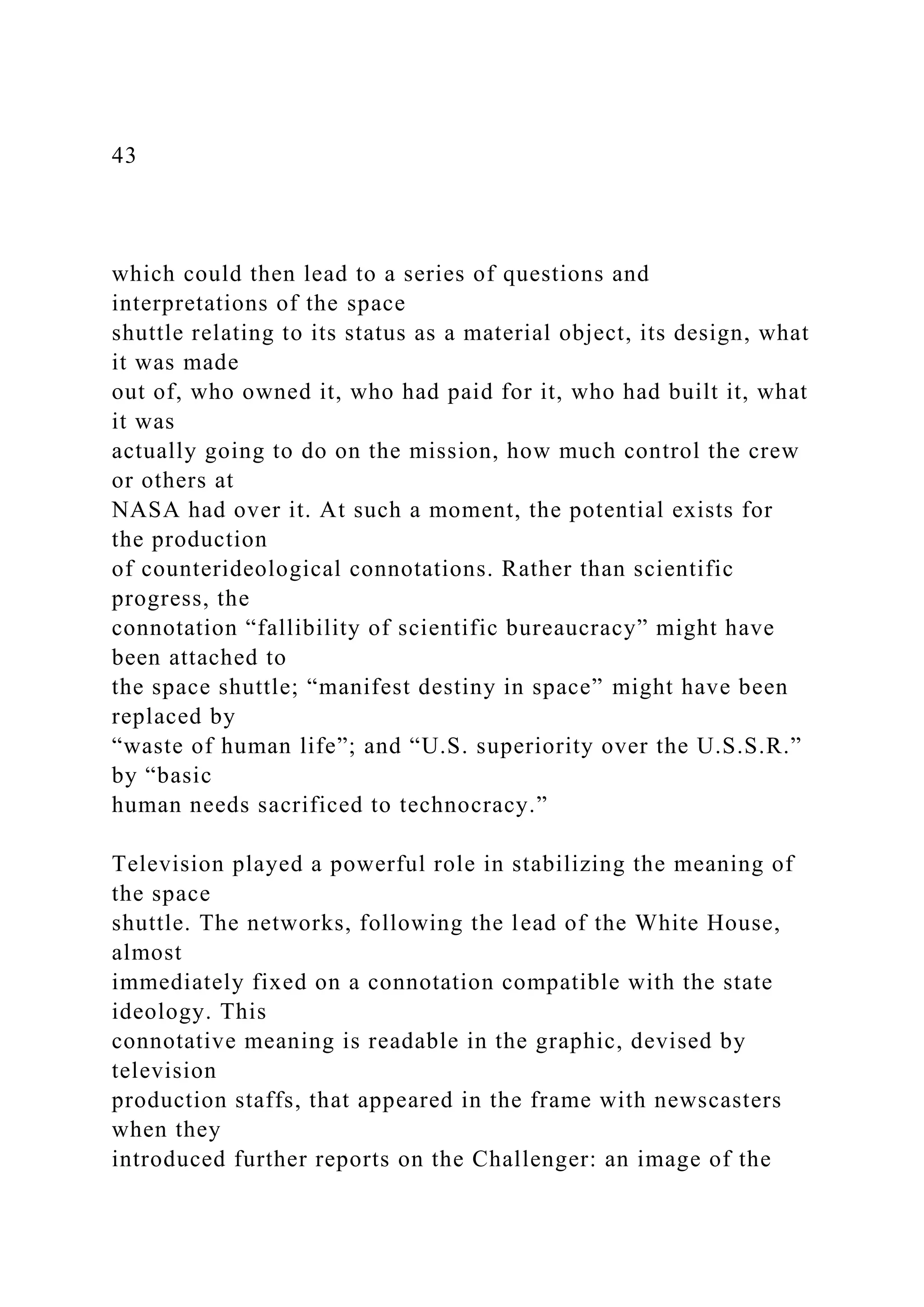 43
which could then lead to a series of questions and
interpretations of the space
shuttle relating to its status as a material object, its design, what
it was made
out of, who owned it, who had paid for it, who had built it, what
it was
actually going to do on the mission, how much control the crew
or others at
NASA had over it. At such a moment, the potential exists for
the production
of counterideological connotations. Rather than scientific
progress, the
connotation “fallibility of scientific bureaucracy” might have
been attached to
the space shuttle; “manifest destiny in space” might have been
replaced by
“waste of human life”; and “U.S. superiority over the U.S.S.R.”
by “basic
human needs sacrificed to technocracy.”
Television played a powerful role in stabilizing the meaning of
the space
shuttle. The networks, following the lead of the White House,
almost
immediately fixed on a connotation compatible with the state
ideology. This
connotative meaning is readable in the graphic, devised by
television
production staffs, that appeared in the frame with newscasters
when they
introduced further reports on the Challenger: an image of the
 