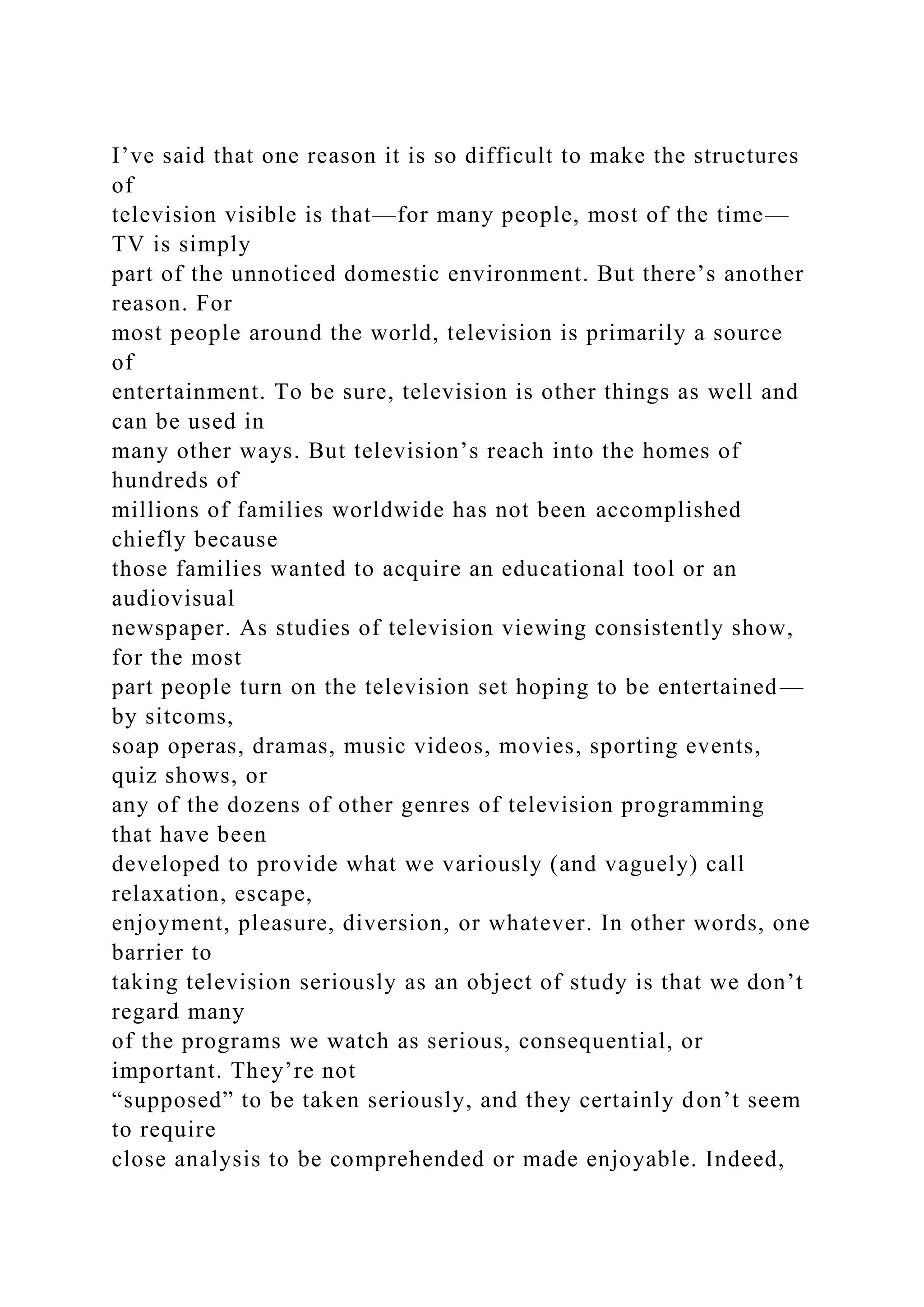 I’ve said that one reason it is so difficult to make the structures
of
television visible is that—for many people, most of the time—
TV is simply
part of the unnoticed domestic environment. But there’s another
reason. For
most people around the world, television is primarily a source
of
entertainment. To be sure, television is other things as well and
can be used in
many other ways. But television’s reach into the homes of
hundreds of
millions of families worldwide has not been accomplished
chiefly because
those families wanted to acquire an educational tool or an
audiovisual
newspaper. As studies of television viewing consistently show,
for the most
part people turn on the television set hoping to be entertained—
by sitcoms,
soap operas, dramas, music videos, movies, sporting events,
quiz shows, or
any of the dozens of other genres of television programming
that have been
developed to provide what we variously (and vaguely) call
relaxation, escape,
enjoyment, pleasure, diversion, or whatever. In other words, one
barrier to
taking television seriously as an object of study is that we don’t
regard many
of the programs we watch as serious, consequential, or
important. They’re not
“supposed” to be taken seriously, and they certainly don’t seem
to require
close analysis to be comprehended or made enjoyable. Indeed,
 