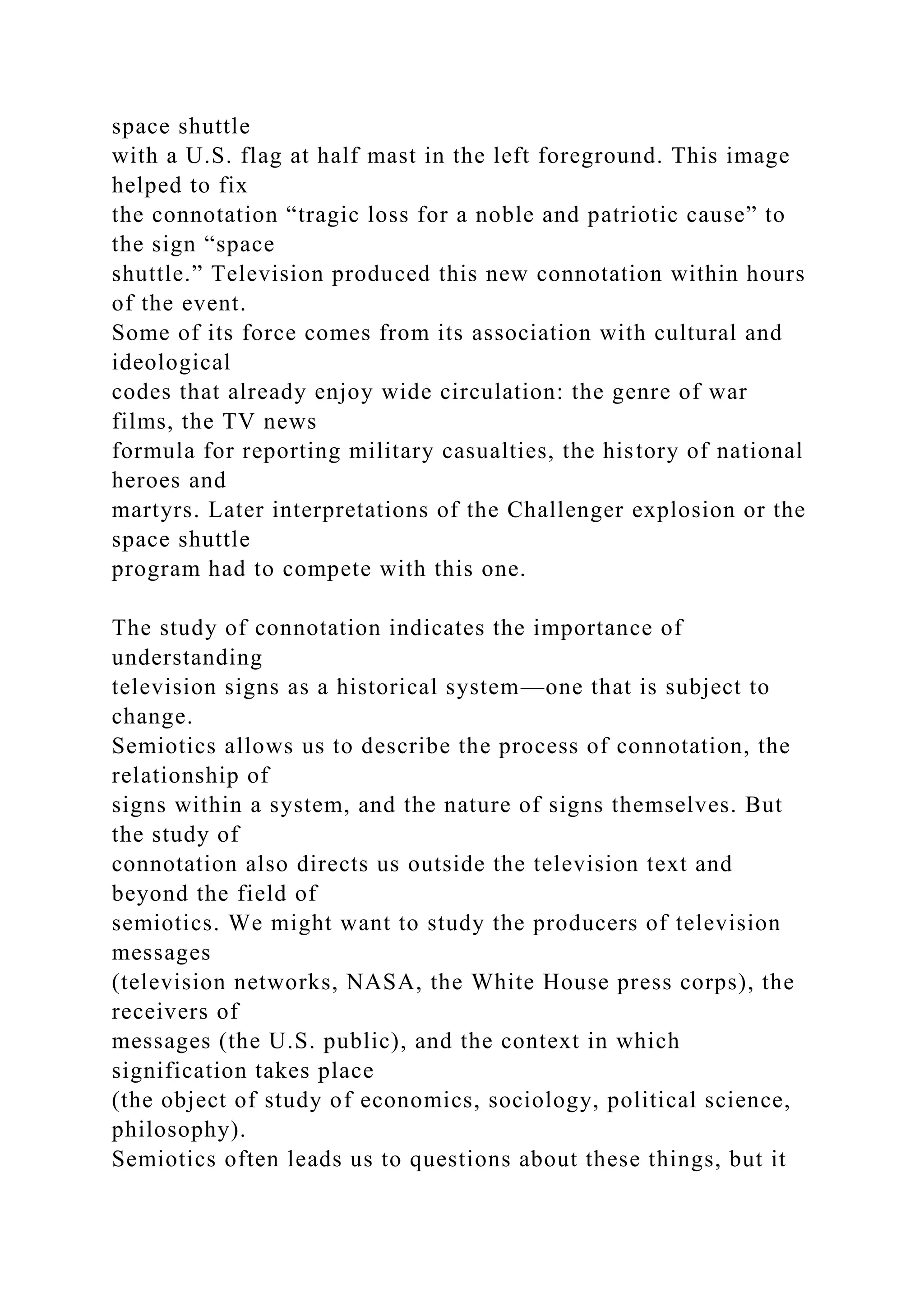 space shuttle
with a U.S. flag at half mast in the left foreground. This image
helped to fix
the connotation “tragic loss for a noble and patriotic cause” to
the sign “space
shuttle.” Television produced this new connotation within hours
of the event.
Some of its force comes from its association with cultural and
ideological
codes that already enjoy wide circulation: the genre of war
films, the TV news
formula for reporting military casualties, the history of national
heroes and
martyrs. Later interpretations of the Challenger explosion or the
space shuttle
program had to compete with this one.
The study of connotation indicates the importance of
understanding
television signs as a historical system—one that is subject to
change.
Semiotics allows us to describe the process of connotation, the
relationship of
signs within a system, and the nature of signs themselves. But
the study of
connotation also directs us outside the television text and
beyond the field of
semiotics. We might want to study the producers of television
messages
(television networks, NASA, the White House press corps), the
receivers of
messages (the U.S. public), and the context in which
signification takes place
(the object of study of economics, sociology, political science,
philosophy).
Semiotics often leads us to questions about these things, but it
 