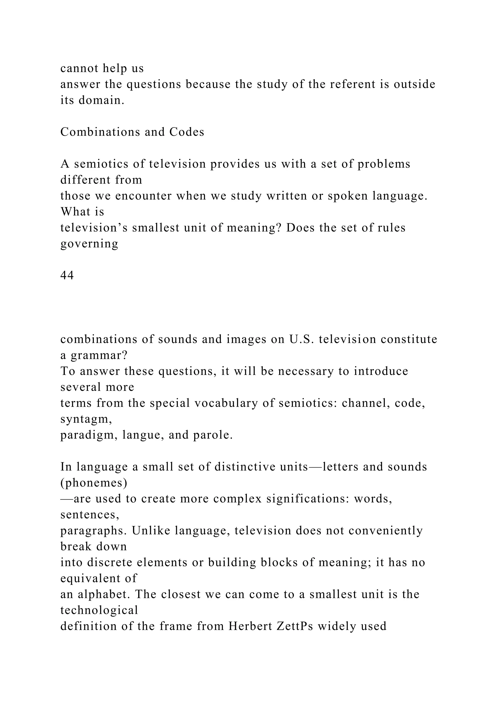 cannot help us
answer the questions because the study of the referent is outside
its domain.
Combinations and Codes
A semiotics of television provides us with a set of problems
different from
those we encounter when we study written or spoken language.
What is
television’s smallest unit of meaning? Does the set of rules
governing
44
combinations of sounds and images on U.S. television constitute
a grammar?
To answer these questions, it will be necessary to introduce
several more
terms from the special vocabulary of semiotics: channel, code,
syntagm,
paradigm, langue, and parole.
In language a small set of distinctive units—letters and sounds
(phonemes)
—are used to create more complex significations: words,
sentences,
paragraphs. Unlike language, television does not conveniently
break down
into discrete elements or building blocks of meaning; it has no
equivalent of
an alphabet. The closest we can come to a smallest unit is the
technological
definition of the frame from Herbert ZettPs widely used
 