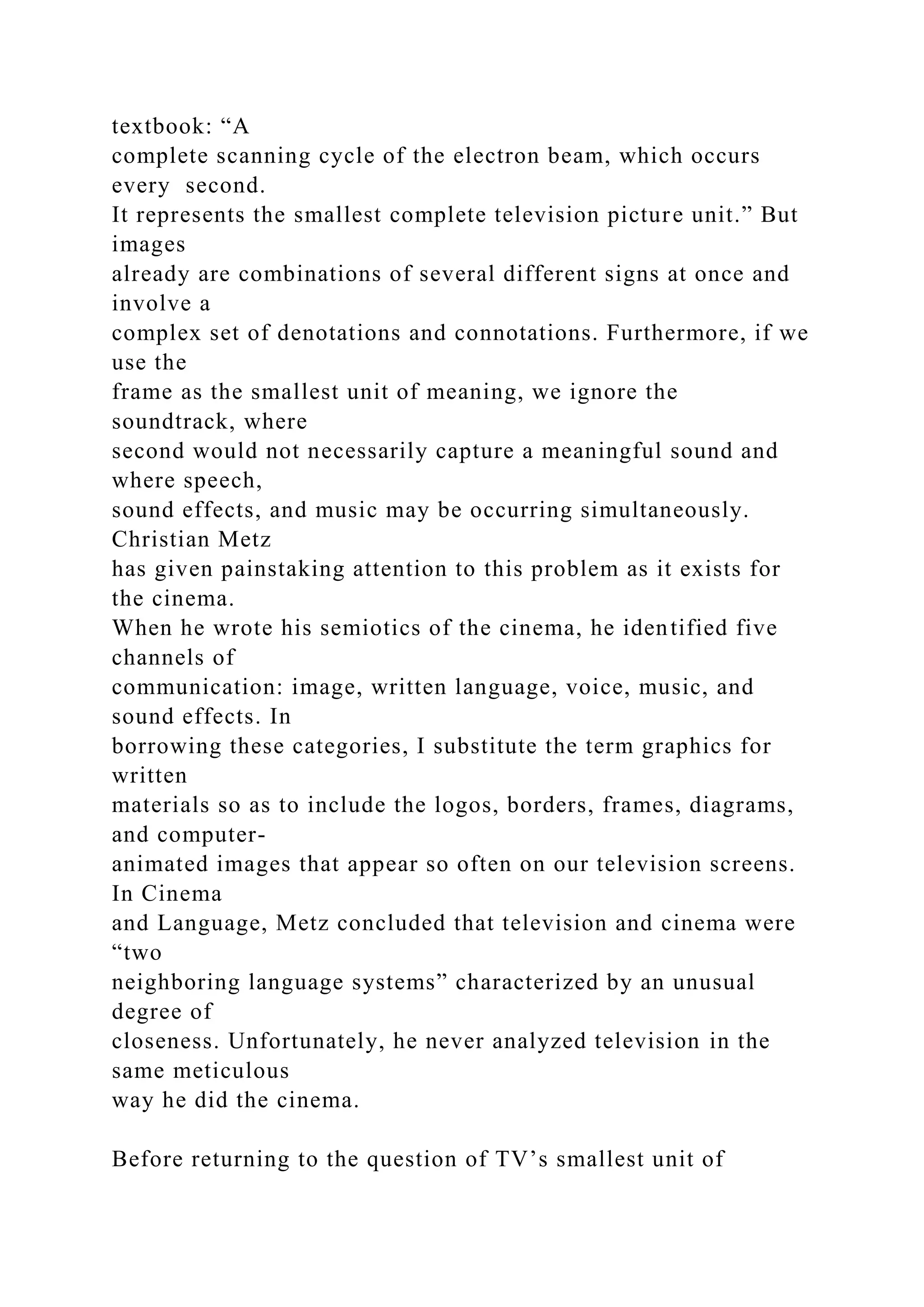 textbook: “A
complete scanning cycle of the electron beam, which occurs
every second.
It represents the smallest complete television picture unit.” But
images
already are combinations of several different signs at once and
involve a
complex set of denotations and connotations. Furthermore, if we
use the
frame as the smallest unit of meaning, we ignore the
soundtrack, where
second would not necessarily capture a meaningful sound and
where speech,
sound effects, and music may be occurring simultaneously.
Christian Metz
has given painstaking attention to this problem as it exists for
the cinema.
When he wrote his semiotics of the cinema, he identified five
channels of
communication: image, written language, voice, music, and
sound effects. In
borrowing these categories, I substitute the term graphics for
written
materials so as to include the logos, borders, frames, diagrams,
and computer-
animated images that appear so often on our television screens.
In Cinema
and Language, Metz concluded that television and cinema were
“two
neighboring language systems” characterized by an unusual
degree of
closeness. Unfortunately, he never analyzed television in the
same meticulous
way he did the cinema.
Before returning to the question of TV’s smallest unit of
 