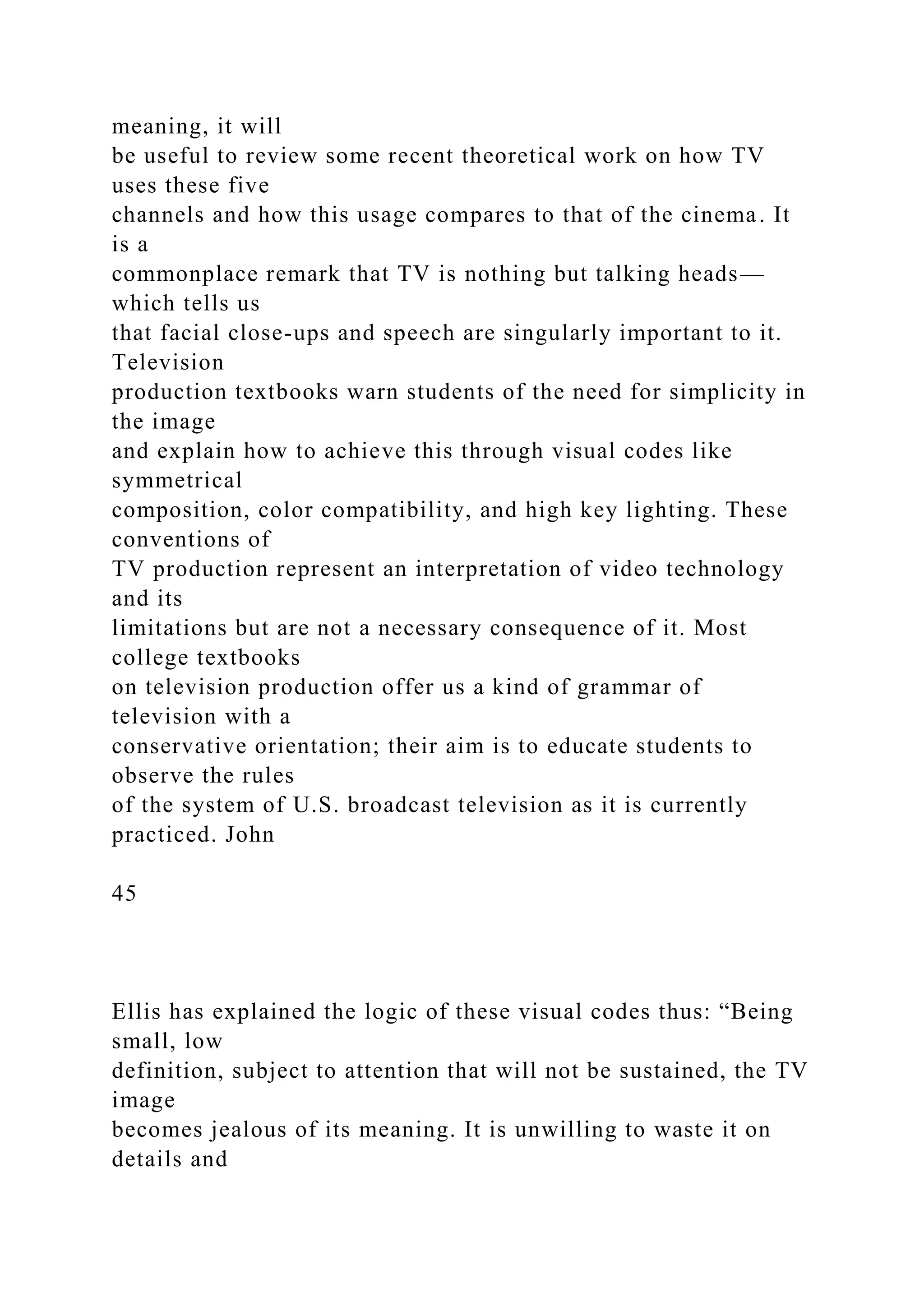 meaning, it will
be useful to review some recent theoretical work on how TV
uses these five
channels and how this usage compares to that of the cinema. It
is a
commonplace remark that TV is nothing but talking heads—
which tells us
that facial close-ups and speech are singularly important to it.
Television
production textbooks warn students of the need for simplicity in
the image
and explain how to achieve this through visual codes like
symmetrical
composition, color compatibility, and high key lighting. These
conventions of
TV production represent an interpretation of video technology
and its
limitations but are not a necessary consequence of it. Most
college textbooks
on television production offer us a kind of grammar of
television with a
conservative orientation; their aim is to educate students to
observe the rules
of the system of U.S. broadcast television as it is currently
practiced. John
45
Ellis has explained the logic of these visual codes thus: “Being
small, low
definition, subject to attention that will not be sustained, the TV
image
becomes jealous of its meaning. It is unwilling to waste it on
details and
 