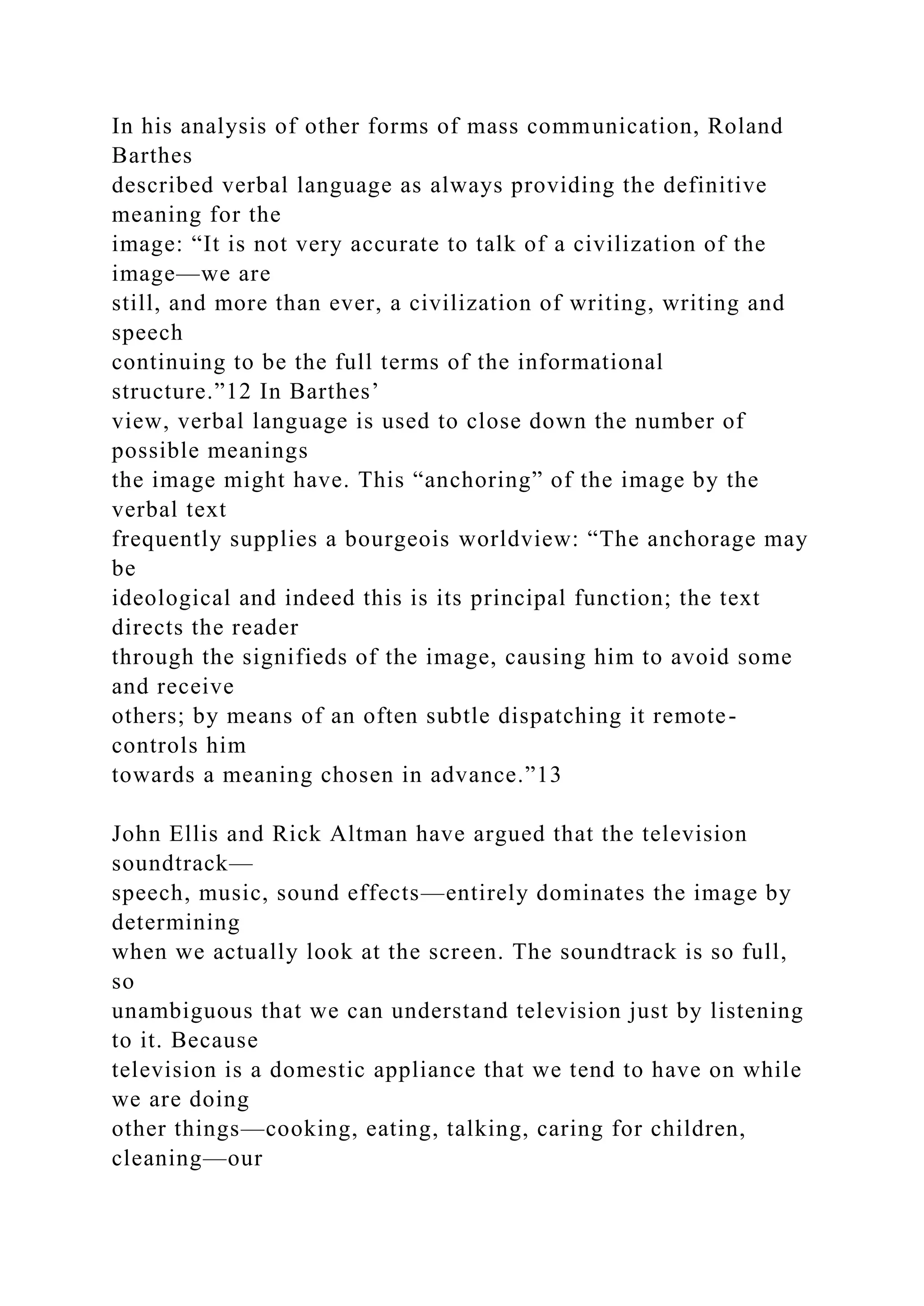 In his analysis of other forms of mass communication, Roland
Barthes
described verbal language as always providing the definitive
meaning for the
image: “It is not very accurate to talk of a civilization of the
image—we are
still, and more than ever, a civilization of writing, writing and
speech
continuing to be the full terms of the informational
structure.”12 In Barthes’
view, verbal language is used to close down the number of
possible meanings
the image might have. This “anchoring” of the image by the
verbal text
frequently supplies a bourgeois worldview: “The anchorage may
be
ideological and indeed this is its principal function; the text
directs the reader
through the signifieds of the image, causing him to avoid some
and receive
others; by means of an often subtle dispatching it remote-
controls him
towards a meaning chosen in advance.”13
John Ellis and Rick Altman have argued that the television
soundtrack—
speech, music, sound effects—entirely dominates the image by
determining
when we actually look at the screen. The soundtrack is so full,
so
unambiguous that we can understand television just by listening
to it. Because
television is a domestic appliance that we tend to have on while
we are doing
other things—cooking, eating, talking, caring for children,
cleaning—our
 