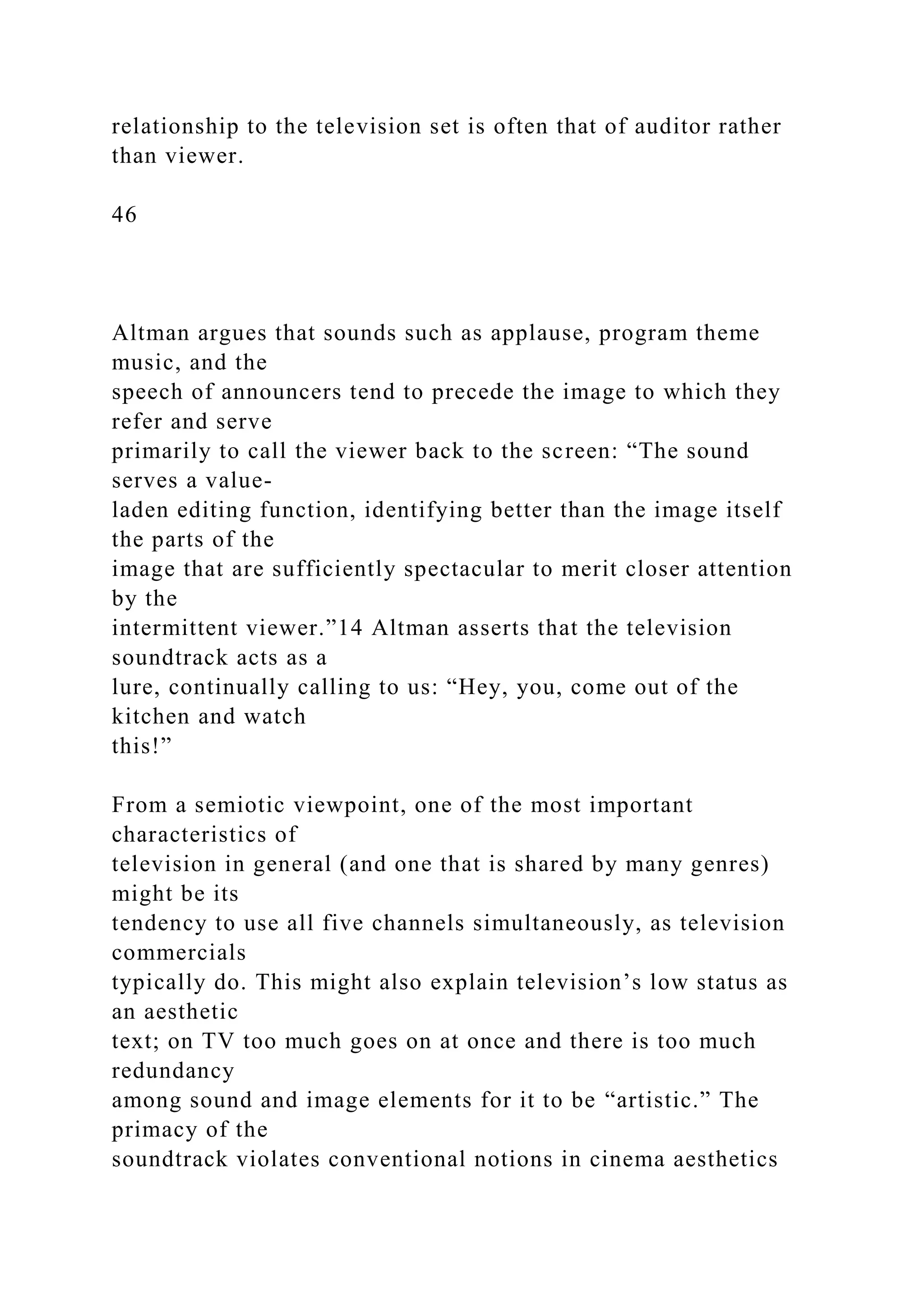relationship to the television set is often that of auditor rather
than viewer.
46
Altman argues that sounds such as applause, program theme
music, and the
speech of announcers tend to precede the image to which they
refer and serve
primarily to call the viewer back to the screen: “The sound
serves a value-
laden editing function, identifying better than the image itself
the parts of the
image that are sufficiently spectacular to merit closer attention
by the
intermittent viewer.”14 Altman asserts that the television
soundtrack acts as a
lure, continually calling to us: “Hey, you, come out of the
kitchen and watch
this!”
From a semiotic viewpoint, one of the most important
characteristics of
television in general (and one that is shared by many genres)
might be its
tendency to use all five channels simultaneously, as television
commercials
typically do. This might also explain television’s low status as
an aesthetic
text; on TV too much goes on at once and there is too much
redundancy
among sound and image elements for it to be “artistic.” The
primacy of the
soundtrack violates conventional notions in cinema aesthetics
 