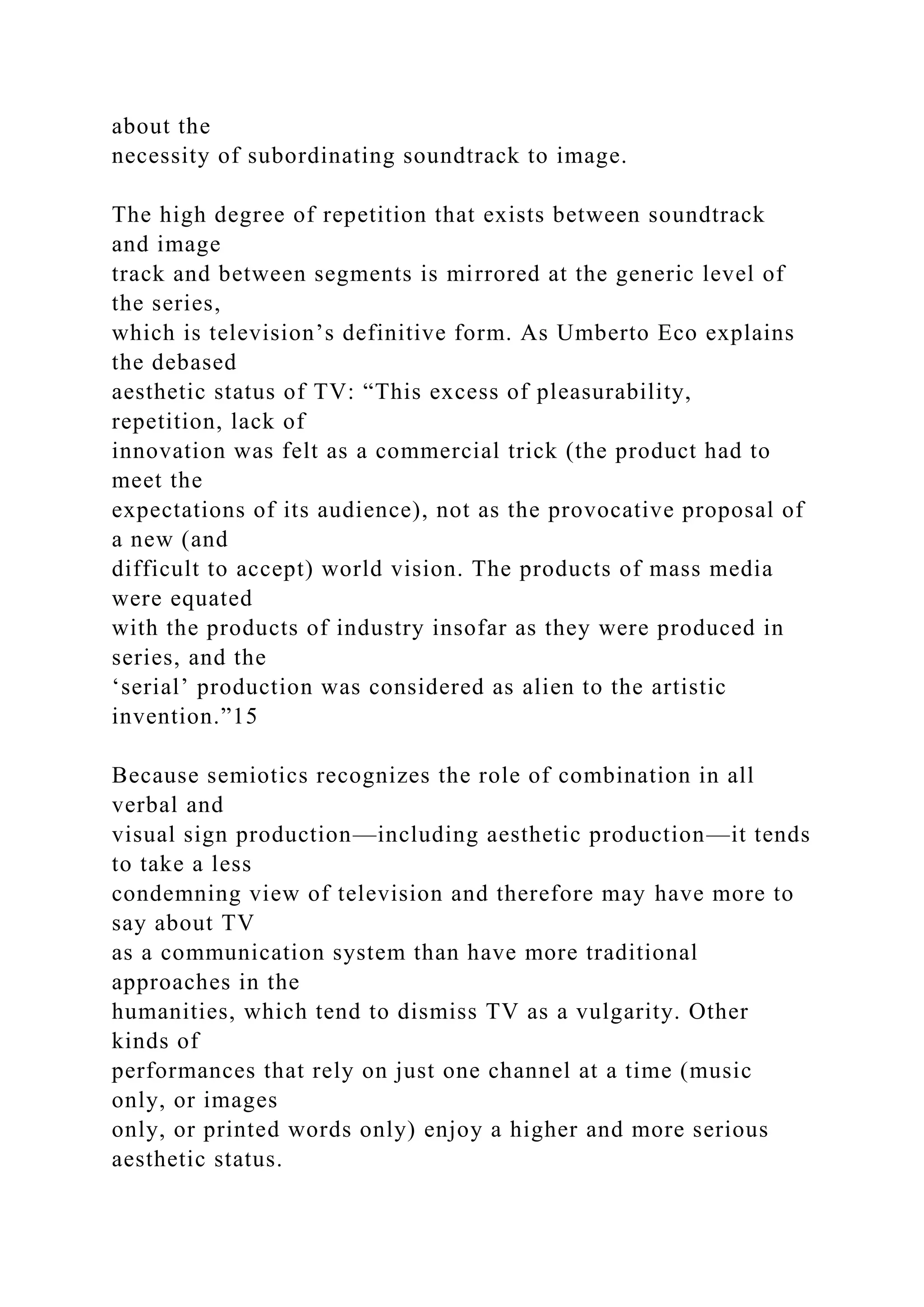 about the
necessity of subordinating soundtrack to image.
The high degree of repetition that exists between soundtrack
and image
track and between segments is mirrored at the generic level of
the series,
which is television’s definitive form. As Umberto Eco explains
the debased
aesthetic status of TV: “This excess of pleasurability,
repetition, lack of
innovation was felt as a commercial trick (the product had to
meet the
expectations of its audience), not as the provocative proposal of
a new (and
difficult to accept) world vision. The products of mass media
were equated
with the products of industry insofar as they were produced in
series, and the
‘serial’ production was considered as alien to the artistic
invention.”15
Because semiotics recognizes the role of combination in all
verbal and
visual sign production—including aesthetic production—it tends
to take a less
condemning view of television and therefore may have more to
say about TV
as a communication system than have more traditional
approaches in the
humanities, which tend to dismiss TV as a vulgarity. Other
kinds of
performances that rely on just one channel at a time (music
only, or images
only, or printed words only) enjoy a higher and more serious
aesthetic status.
 