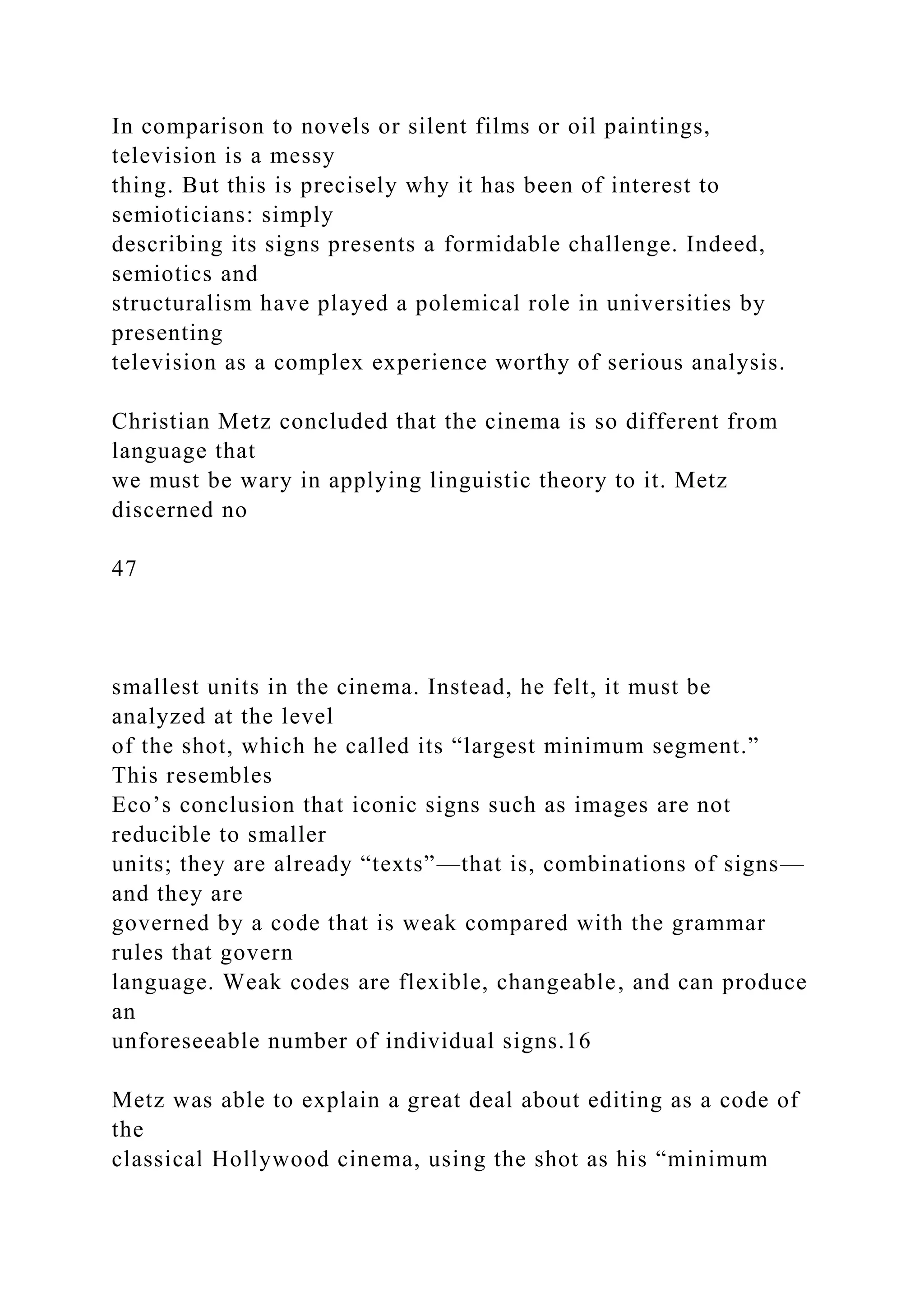 In comparison to novels or silent films or oil paintings,
television is a messy
thing. But this is precisely why it has been of interest to
semioticians: simply
describing its signs presents a formidable challenge. Indeed,
semiotics and
structuralism have played a polemical role in universities by
presenting
television as a complex experience worthy of serious analysis.
Christian Metz concluded that the cinema is so different from
language that
we must be wary in applying linguistic theory to it. Metz
discerned no
47
smallest units in the cinema. Instead, he felt, it must be
analyzed at the level
of the shot, which he called its “largest minimum segment.”
This resembles
Eco’s conclusion that iconic signs such as images are not
reducible to smaller
units; they are already “texts”—that is, combinations of signs—
and they are
governed by a code that is weak compared with the grammar
rules that govern
language. Weak codes are flexible, changeable, and can produce
an
unforeseeable number of individual signs.16
Metz was able to explain a great deal about editing as a code of
the
classical Hollywood cinema, using the shot as his “minimum
 