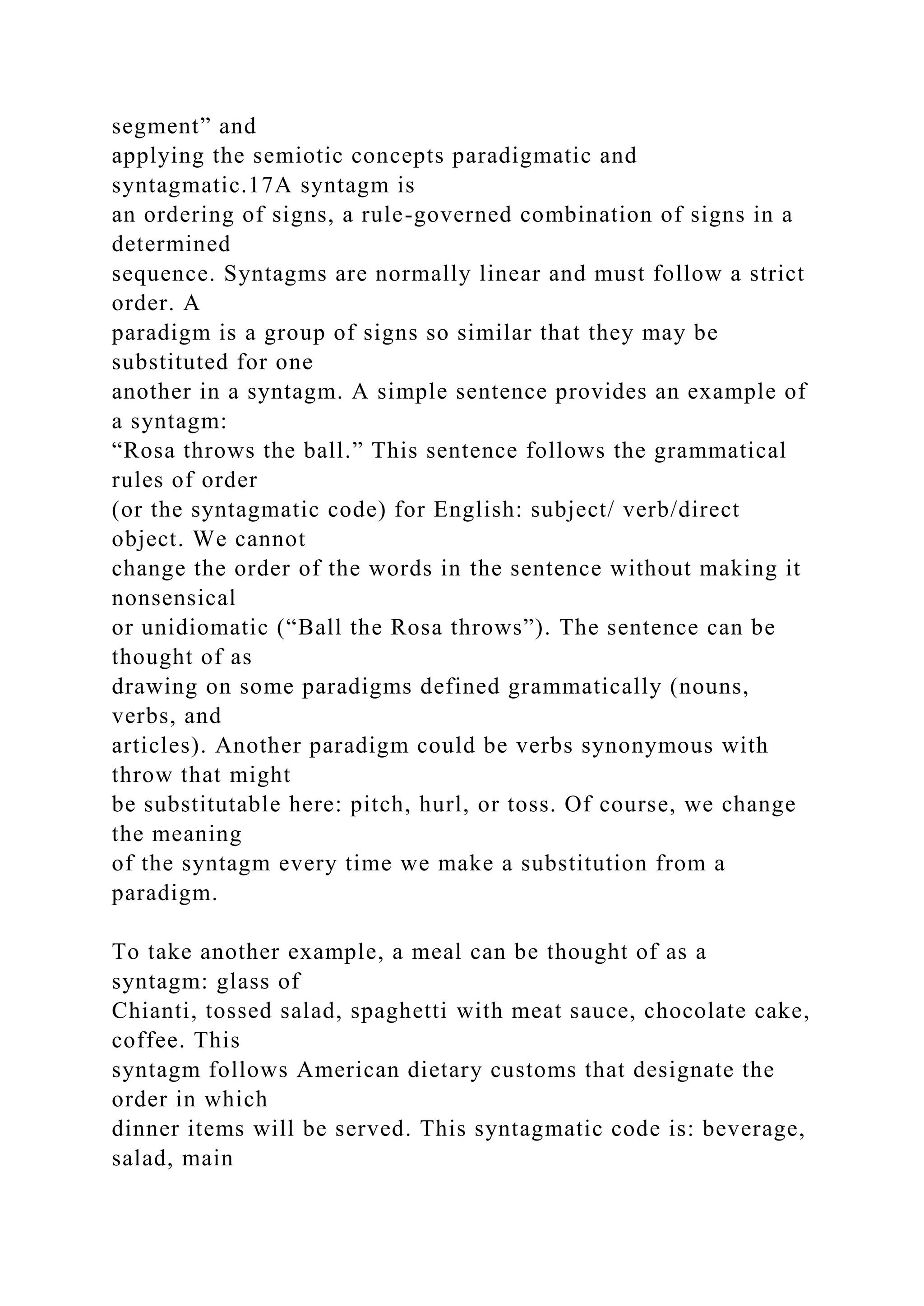segment” and
applying the semiotic concepts paradigmatic and
syntagmatic.17A syntagm is
an ordering of signs, a rule-governed combination of signs in a
determined
sequence. Syntagms are normally linear and must follow a strict
order. A
paradigm is a group of signs so similar that they may be
substituted for one
another in a syntagm. A simple sentence provides an example of
a syntagm:
“Rosa throws the ball.” This sentence follows the grammatical
rules of order
(or the syntagmatic code) for English: subject/ verb/direct
object. We cannot
change the order of the words in the sentence without making it
nonsensical
or unidiomatic (“Ball the Rosa throws”). The sentence can be
thought of as
drawing on some paradigms defined grammatically (nouns,
verbs, and
articles). Another paradigm could be verbs synonymous with
throw that might
be substitutable here: pitch, hurl, or toss. Of course, we change
the meaning
of the syntagm every time we make a substitution from a
paradigm.
To take another example, a meal can be thought of as a
syntagm: glass of
Chianti, tossed salad, spaghetti with meat sauce, chocolate cake,
coffee. This
syntagm follows American dietary customs that designate the
order in which
dinner items will be served. This syntagmatic code is: beverage,
salad, main
 