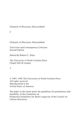 Channels of Discourse, Reassembled
2
Channels of Discourse, Reassembled
Television and Contemporary Criticism
Second Edition
Edited By Robert C. Allen
The University of North Carolina Press
Chapel Hill & London
3
© 1987, 1992 The University of North Carolina Press
All rights reserved
Manufactured in the
United States of America
The paper in this book meets the guidelines for permanence and
durability of the Committee on
Production Guidelines for Book Longevity of the Council on
Library Resources.
 