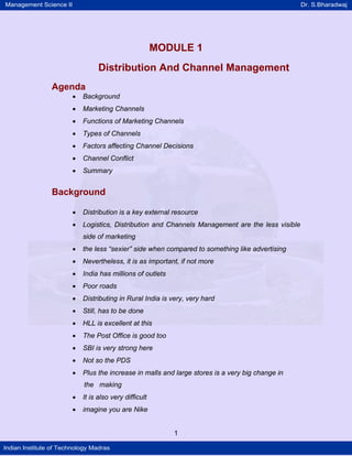Management Science II Dr. S.Bharadwaj
Indian Institute of Technology Madras
MODULE 1
Distribution And Channel Management
Agenda
• Background
• Marketing Channels
• Functions of Marketing Channels
• Types of Channels
• Factors affecting Channel Decisions
• Channel Conflict
• Summary
Background
• Distribution is a key external resource
• Logistics, Distribution and Channels Management are the less visible
side of marketing
• the less “sexier” side when compared to something like advertising
• Nevertheless, it is as important, if not more
• India has millions of outlets
• Poor roads
• Distributing in Rural India is very, very hard
• Still, has to be done
• HLL is excellent at this
• The Post Office is good too
• SBI is very strong here
• Not so the PDS
• Plus the increase in malls and large stores is a very big change in
the making
• It is also very difficult
• imagine you are Nike
1
 