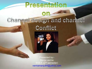 Presentation  on Channel design and channel Conflict Presented by:- Manju verma M.B.A. (2nd semester) vermamanju84@yahoo.com 
