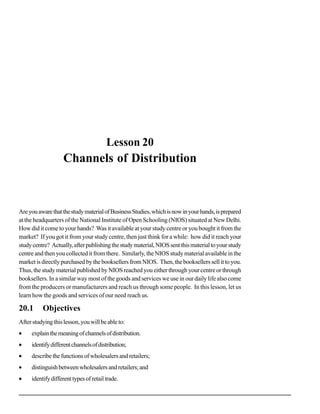 Channels of Distribution




                                        Lesson 20
                    Channels of Distribution



Are you aware that the study material of Business Studies, which is now in your hands, is prepared
at the headquarters of the National Institute of Open Schooling (NIOS) situated at New Delhi.
How did it come to your hands? Was it available at your study centre or you bought it from the
market? If you got it from your study centre, then just think for a while: how did it reach your
study centre? Actually, after publishing the study material, NIOS sent this material to your study
centre and then you collected it from there. Similarly, the NIOS study material available in the
market is directly purchased by the booksellers from NIOS. Then, the booksellers sell it to you.
Thus, the study material published by NIOS reached you either through your centre or through
booksellers. In a similar way most of the goods and services we use in our daily life also come
from the producers or manufacturers and reach us through some people. In this lesson, let us
learn how the goods and services of our need reach us.

20.1      Objectives
After studying this lesson, you will be able to:
•    explain the meaning of channels of distribution.
•    identify different channels of distribution;
•    describe the functions of wholesalers and retailers;
•    distinguish between wholesalers and retailers; and
•    identify different types of retail trade.

                                                                                                                         69
 