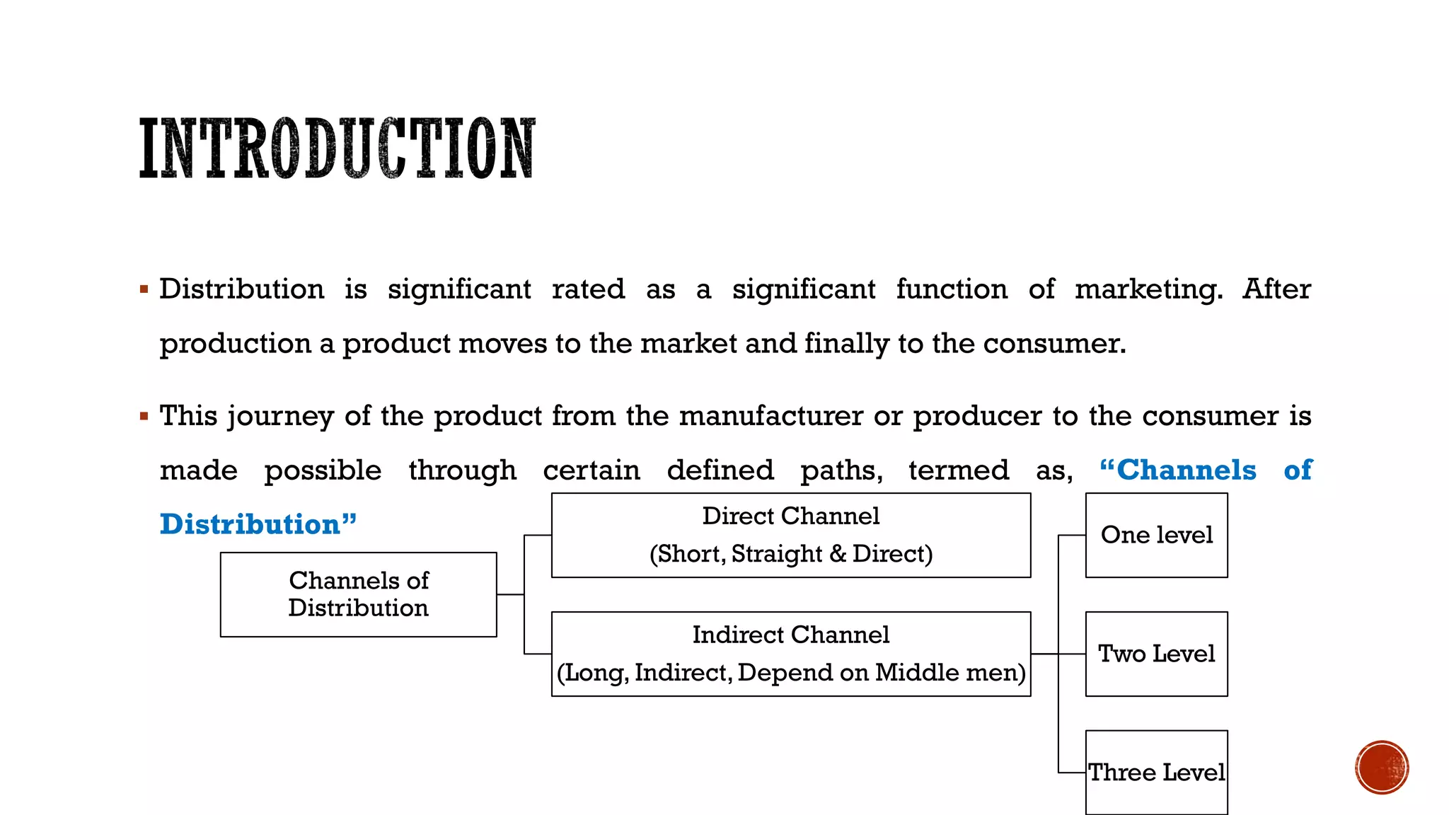 ▪ Distribution is significant rated as a significant function of marketing. After
production a product moves to the market and finally to the consumer.
▪ This journey of the product from the manufacturer or producer to the consumer is
made possible through certain defined paths, termed as, “Channels of
Distribution”
Channels of
Distribution
Direct Channel
(Short, Straight & Direct)
Indirect Channel
(Long, Indirect, Depend on Middle men)
One level
Two Level
Three Level
 