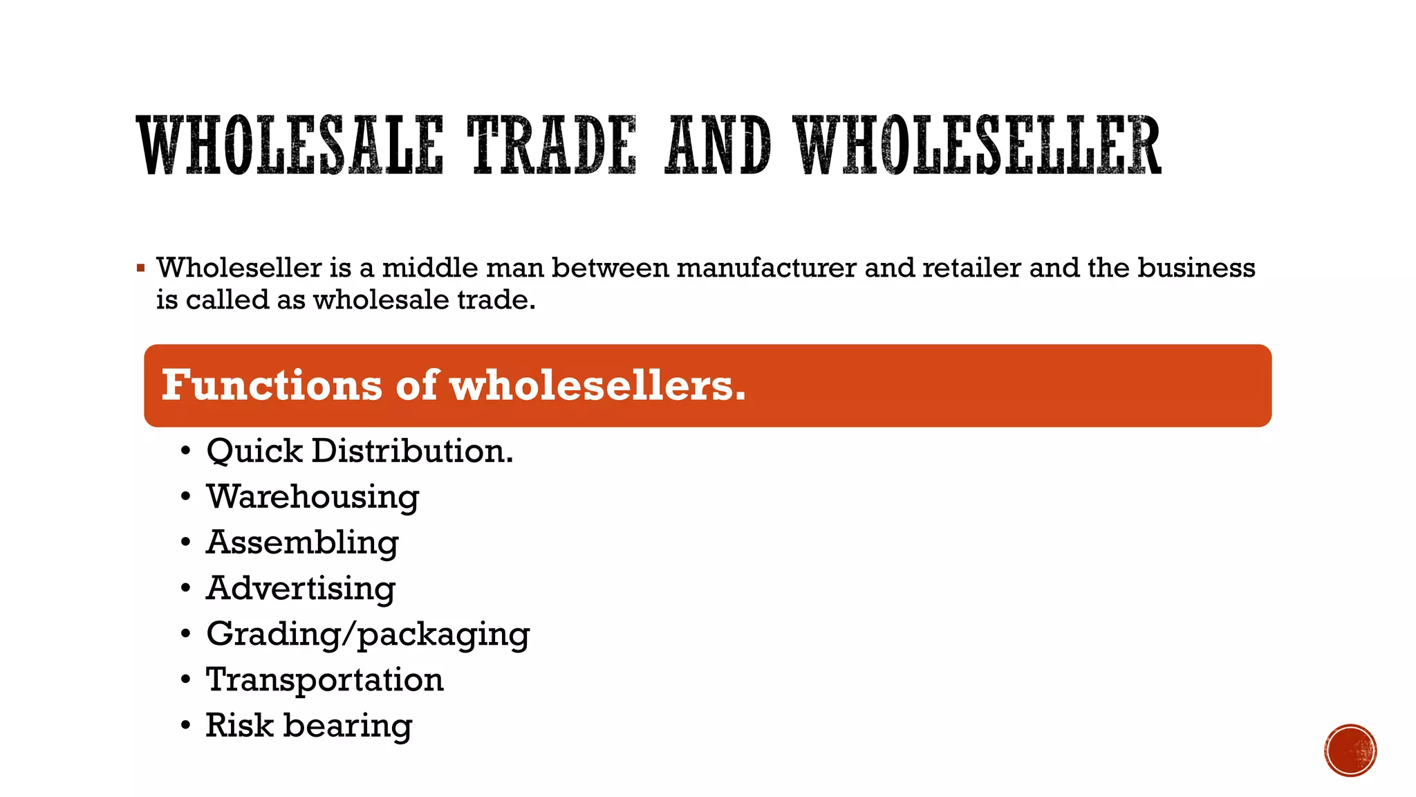 ▪ Wholeseller is a middle man between manufacturer and retailer and the business
is called as wholesale trade.
Functions of wholesellers.
• Quick Distribution.
• Warehousing
• Assembling
• Advertising
• Grading/packaging
• Transportation
• Risk bearing
 