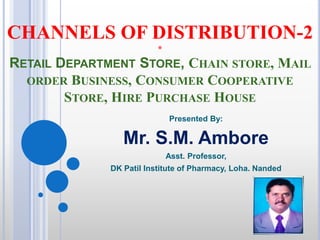 CHANNELS OF DISTRIBUTION-2
*
RETAIL DEPARTMENT STORE, CHAIN STORE, MAIL
ORDER BUSINESS, CONSUMER COOPERATIVE
STORE, HIRE PURCHASE HOUSE
Presented By:
Mr. S.M. Ambore
Asst. Professor,
DK Patil Institute of Pharmacy, Loha. Nanded
 