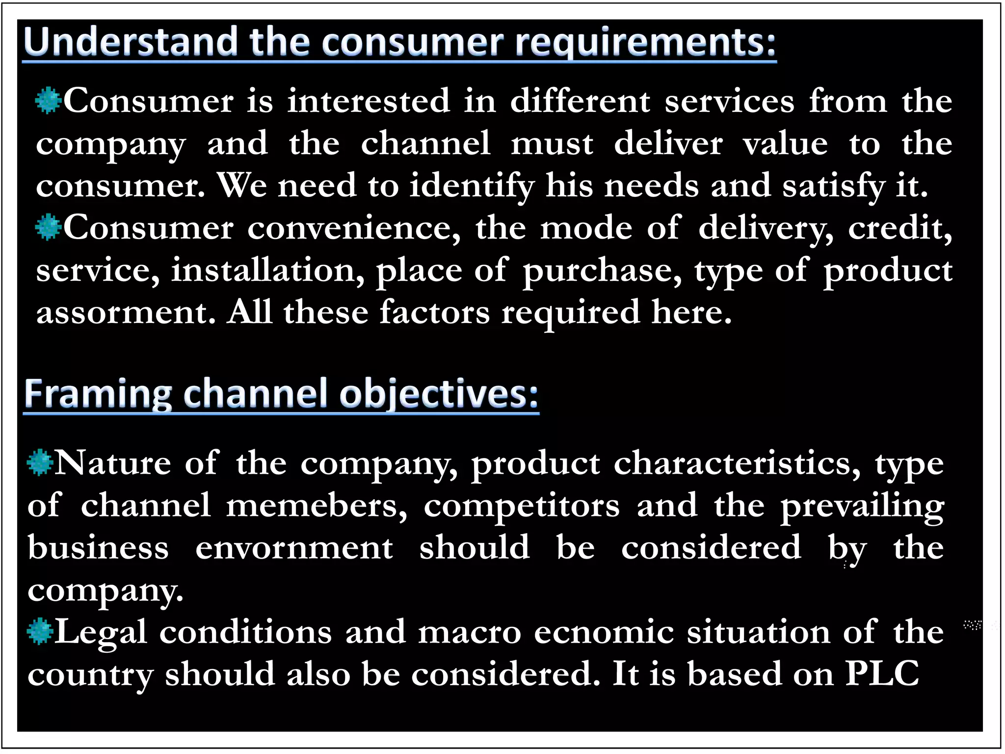 Consumer is interested in different services from the
company and the channel must deliver value to the
consumer. We need to identify his needs and satisfy it.
Consumer convenience, the mode of delivery, credit,
service, installation, place of purchase, type of product
assorment. All these factors required here.
Nature of the company, product characteristics, type
of channel memebers, competitors and the prevailing
business envornment should be considered by the
company.
Legal conditions and macro ecnomic situation of the
country should also be considered. It is based on PLC
 