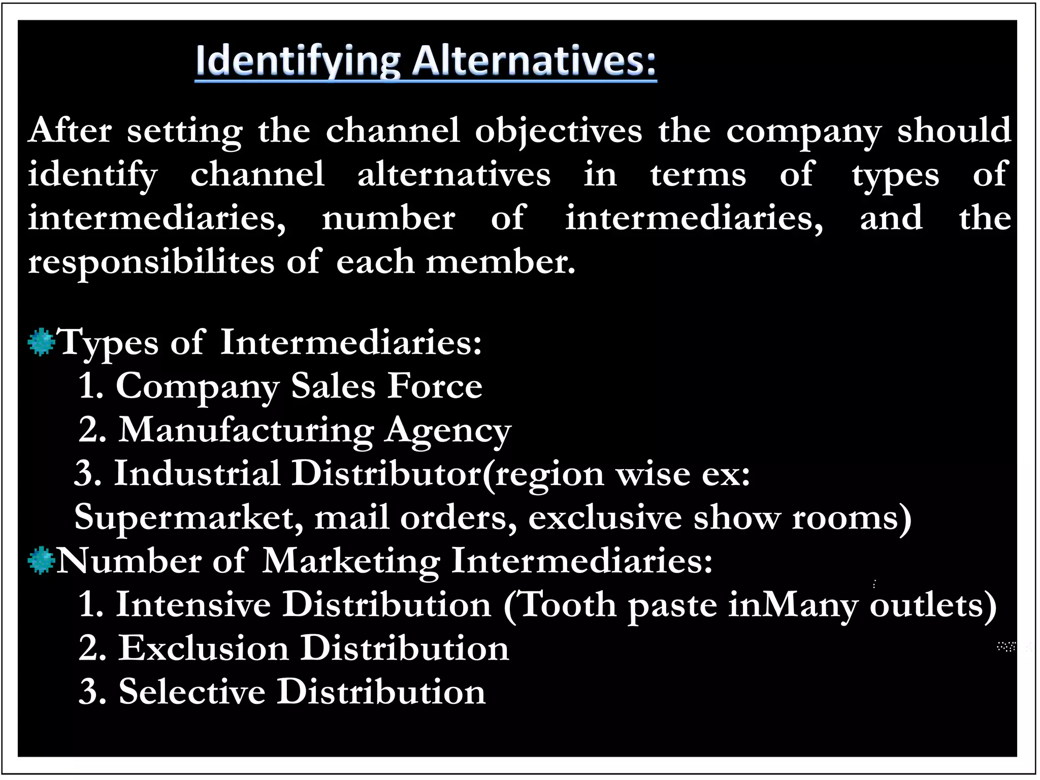 After setting the channel objectives the company should
identify channel alternatives in terms of types of
intermediaries, number of intermediaries, and the
responsibilites of each member.
Types of Intermediaries:
1. Company Sales Force
2. Manufacturing Agency
3. Industrial Distributor(region wise ex:
Supermarket, mail orders, exclusive show rooms)
Number of Marketing Intermediaries:
1. Intensive Distribution (Tooth paste inMany outlets)
2. Exclusion Distribution
3. Selective Distribution
 