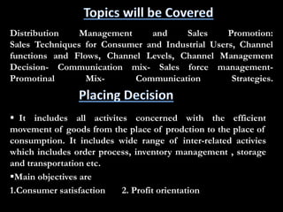 Distribution Management and Sales Promotion:
Sales Techniques for Consumer and Industrial Users, Channel
functions and Flows, Channel Levels, Channel Management
Decision- Communication mix- Sales force management-
Promotinal Mix- Communication Strategies.
 It includes all activites concerned with the efficient
movement of goods from the place of prodction to the place of
consumption. It includes wide range of inter-related activies
which includes order process, inventory management , storage
and transportation etc.
Main objectives are
1.Consumer satisfaction 2. Profit orientation
 