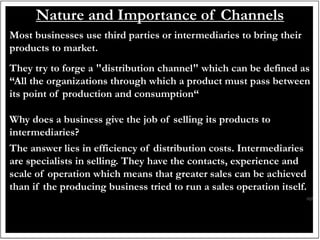 Nature and Importance of Channels
Most businesses use third parties or intermediaries to bring their
products to market.
They try to forge a "distribution channel" which can be defined as
“All the organizations through which a product must pass between
its point of production and consumption“
Why does a business give the job of selling its products to
intermediaries?
The answer lies in efficiency of distribution costs. Intermediaries
are specialists in selling. They have the contacts, experience and
scale of operation which means that greater sales can be achieved
than if the producing business tried to run a sales operation itself.
 