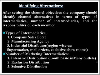 After setting the channel objectives the company should
identify channel alternatives in terms of types of
intermediaries, number of intermediaries, and the
responsibilites of each member.
Types of Intermediaries:
1. Company Sales Force
2. Manufacturing Agency
3. Industrial Distributor(region wise ex:
Supermarket, mail orders, exclusive show rooms)
Number of Marketing Intermediaries:
1. Intensive Distribution (Tooth paste inMany outlets)
2. Exclusion Distribution
3. Selective Distribution
 