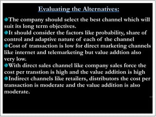The company should select the best channel which will
suit its long term objectives.
It should consider the factors like probability, share of
control and adaptive nature of each of the channel
Cost of transaction is low for direct marketing channels
like internet and telemarketing but value addtion also
very low.
With direct sales channel like company sales force the
cost per transtion is high and the value addition is high
Indirect channels like retailers, distributors the cost per
transaction is moderate and the value addition is also
moderate.
 