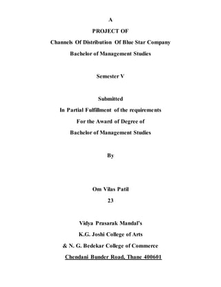 A
PROJECT OF
Channels Of Distribution Of Blue Star Company
Bachelor of Management Studies
Semester V
Submitted
In Partial Fulfillment of the requirements
For the Award of Degree of
Bachelor of Management Studies
By
Om Vilas Patil
23
Vidya Prasarak Mandal’s
K.G. Joshi College of Arts
& N. G. Bedekar College of Commerce
Chendani Bunder Road, Thane 400601
 
