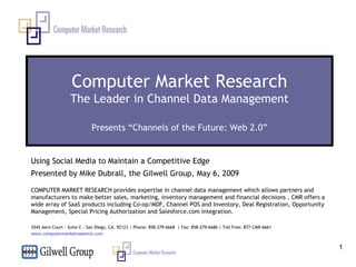Computer Market Research The Leader in Channel Data Management Presents “Channels of the Future: Web 2.0” Using Social Media to Maintain a Competitive Edge Presented by Mike Dubrall, the Gilwell Group, May 6, 2009 COMPUTER MARKET RESEARCH provides expertise in channel data management which allows partners and manufacturers to make better sales, marketing, inventory management and financial decisions . CMR offers a wide array of SaaS products including Co-op/MDF, Channel POS and Inventory, Deal Registration, Opportunity Management, Special Pricing Authorization and Salesforce.com integration.   3545 Aero Court - Suite C - San Diego, CA. 92123 | Phone: 858-279-6668  | Fax: 858-279-6686 | Toll Free: 877-CMR-6661 www.computermarketresearch.com   