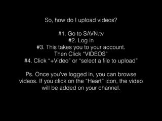 So, how do I upload videos? 
#1. Go to SAVN.tv 
#2. Log in 
#3. This takes you to your account. 
Then Click “VIDEOS” 
#4. Click “+Video” or “select a file to upload” 
Ps. Once you’ve logged in, you can browse 
videos. If you click on the “Heart” icon, the video 
will be added on your channel. 
 
