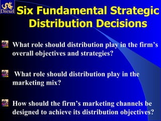 Six Fundamental Strategic
   Distribution Decisions
What role should distribution play in the firm’s
overall objectives and strategies?

What role should distribution play in the
marketing mix?

How should the firm’s marketing channels be
designed to achieve its distribution objectives?
 