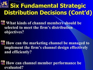 Six Fundamental Strategic
Distribution Decisions (Cont’d)
 What kinds of channel members should be
selected to meet the firm’s distribution
objectives?

 How can the marketing channel be managed to
implement the firm’s channel design effectively
and efficiently?

 How can channel member performance be
evaluated?
 