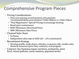 Comprehensive Program PiecesPricing Considerations:Does your pricing reward partners who promote /recommend/demo your product? Order Makers vs. Order Takers“Deal Registration” Special Pricing to encourage huntingRetail price maintenanceMAP (Minimum Advertised Price)MSP (Minimum Sales Price)Channel Sales TeamIn-houseIndependent sales reps in field (5% - 10% commission)Recruitment StrategyDevelop profile, trade shows, telesales, in person calls, reseller sales sheets & resources (price lists, contract), eval programContract: key business issues: territory, exclusivity, price level, return policies, stock rotation, payment terms